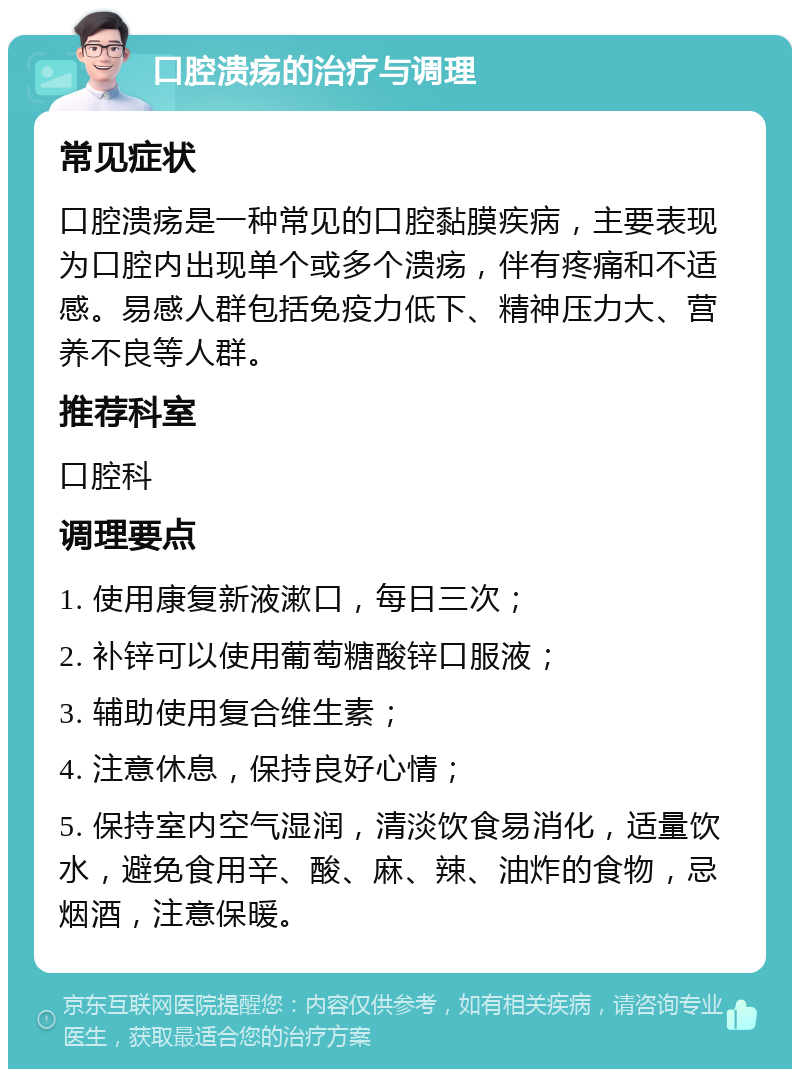 口腔溃疡的治疗与调理 常见症状 口腔溃疡是一种常见的口腔黏膜疾病，主要表现为口腔内出现单个或多个溃疡，伴有疼痛和不适感。易感人群包括免疫力低下、精神压力大、营养不良等人群。 推荐科室 口腔科 调理要点 1. 使用康复新液漱口，每日三次； 2. 补锌可以使用葡萄糖酸锌口服液； 3. 辅助使用复合维生素； 4. 注意休息，保持良好心情； 5. 保持室内空气湿润，清淡饮食易消化，适量饮水，避免食用辛、酸、麻、辣、油炸的食物，忌烟酒，注意保暖。