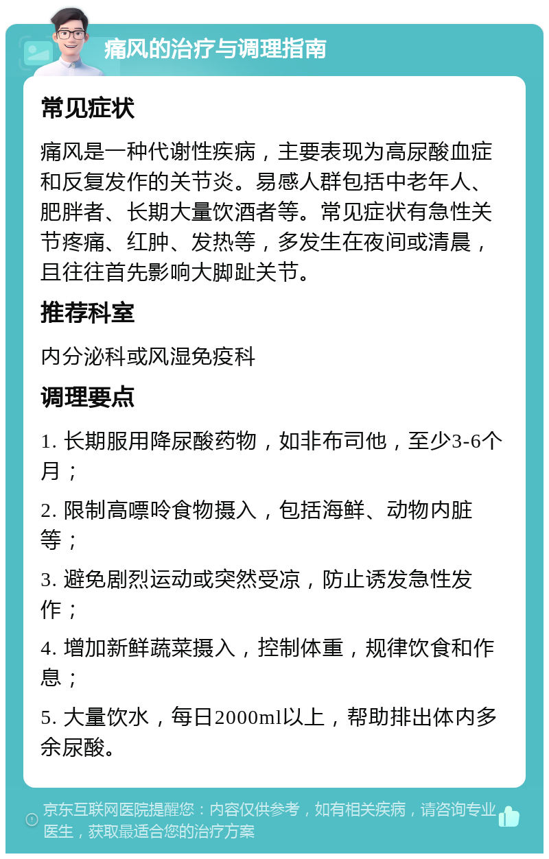 痛风的治疗与调理指南 常见症状 痛风是一种代谢性疾病，主要表现为高尿酸血症和反复发作的关节炎。易感人群包括中老年人、肥胖者、长期大量饮酒者等。常见症状有急性关节疼痛、红肿、发热等，多发生在夜间或清晨，且往往首先影响大脚趾关节。 推荐科室 内分泌科或风湿免疫科 调理要点 1. 长期服用降尿酸药物，如非布司他，至少3-6个月； 2. 限制高嘌呤食物摄入，包括海鲜、动物内脏等； 3. 避免剧烈运动或突然受凉，防止诱发急性发作； 4. 增加新鲜蔬菜摄入，控制体重，规律饮食和作息； 5. 大量饮水，每日2000ml以上，帮助排出体内多余尿酸。