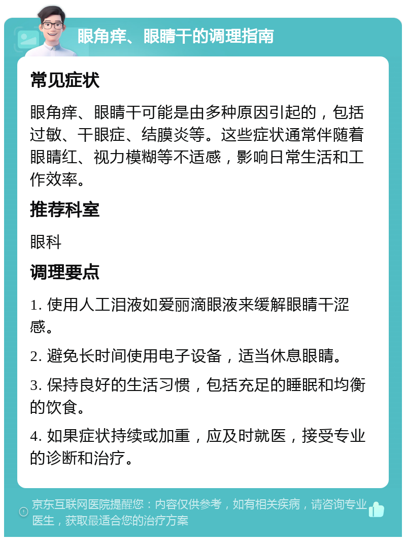 眼角痒、眼睛干的调理指南 常见症状 眼角痒、眼睛干可能是由多种原因引起的，包括过敏、干眼症、结膜炎等。这些症状通常伴随着眼睛红、视力模糊等不适感，影响日常生活和工作效率。 推荐科室 眼科 调理要点 1. 使用人工泪液如爱丽滴眼液来缓解眼睛干涩感。 2. 避免长时间使用电子设备，适当休息眼睛。 3. 保持良好的生活习惯，包括充足的睡眠和均衡的饮食。 4. 如果症状持续或加重，应及时就医，接受专业的诊断和治疗。