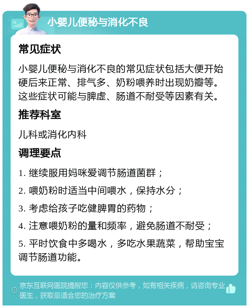 小婴儿便秘与消化不良 常见症状 小婴儿便秘与消化不良的常见症状包括大便开始硬后来正常、排气多、奶粉喂养时出现奶瓣等。这些症状可能与脾虚、肠道不耐受等因素有关。 推荐科室 儿科或消化内科 调理要点 1. 继续服用妈咪爱调节肠道菌群； 2. 喂奶粉时适当中间喂水，保持水分； 3. 考虑给孩子吃健脾胃的药物； 4. 注意喂奶粉的量和频率，避免肠道不耐受； 5. 平时饮食中多喝水，多吃水果蔬菜，帮助宝宝调节肠道功能。