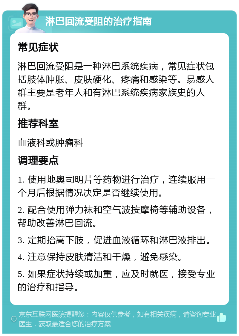 淋巴回流受阻的治疗指南 常见症状 淋巴回流受阻是一种淋巴系统疾病，常见症状包括肢体肿胀、皮肤硬化、疼痛和感染等。易感人群主要是老年人和有淋巴系统疾病家族史的人群。 推荐科室 血液科或肿瘤科 调理要点 1. 使用地奥司明片等药物进行治疗，连续服用一个月后根据情况决定是否继续使用。 2. 配合使用弹力袜和空气波按摩椅等辅助设备，帮助改善淋巴回流。 3. 定期抬高下肢，促进血液循环和淋巴液排出。 4. 注意保持皮肤清洁和干燥，避免感染。 5. 如果症状持续或加重，应及时就医，接受专业的治疗和指导。