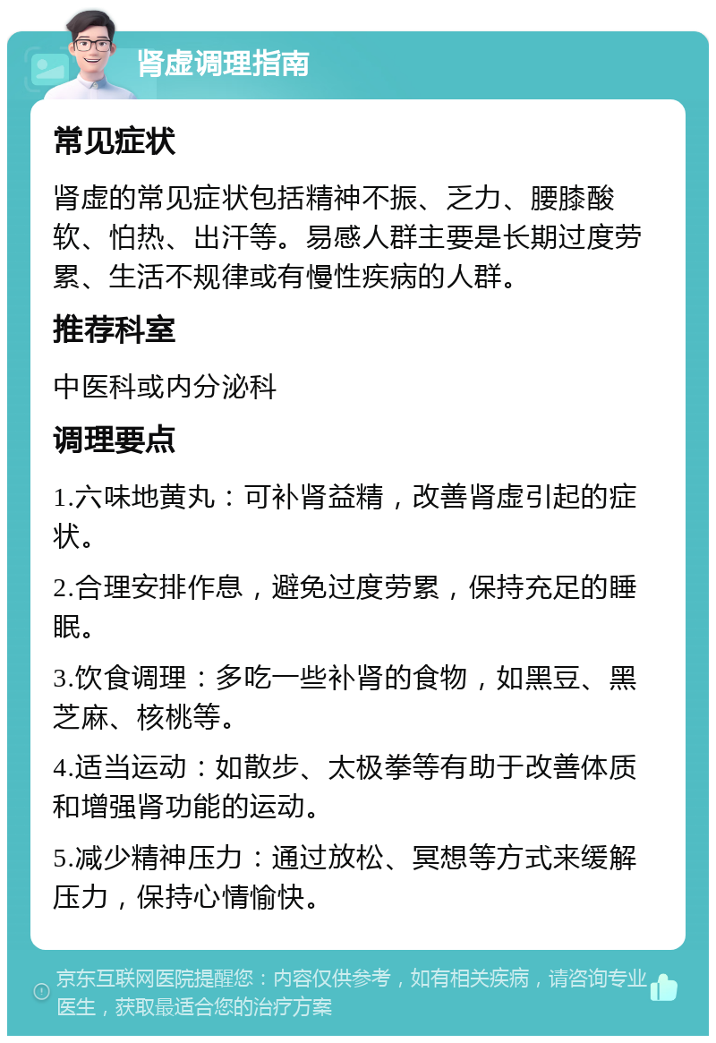 肾虚调理指南 常见症状 肾虚的常见症状包括精神不振、乏力、腰膝酸软、怕热、出汗等。易感人群主要是长期过度劳累、生活不规律或有慢性疾病的人群。 推荐科室 中医科或内分泌科 调理要点 1.六味地黄丸：可补肾益精，改善肾虚引起的症状。 2.合理安排作息，避免过度劳累，保持充足的睡眠。 3.饮食调理：多吃一些补肾的食物，如黑豆、黑芝麻、核桃等。 4.适当运动：如散步、太极拳等有助于改善体质和增强肾功能的运动。 5.减少精神压力：通过放松、冥想等方式来缓解压力，保持心情愉快。