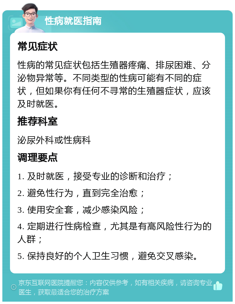 性病就医指南 常见症状 性病的常见症状包括生殖器疼痛、排尿困难、分泌物异常等。不同类型的性病可能有不同的症状，但如果你有任何不寻常的生殖器症状，应该及时就医。 推荐科室 泌尿外科或性病科 调理要点 1. 及时就医，接受专业的诊断和治疗； 2. 避免性行为，直到完全治愈； 3. 使用安全套，减少感染风险； 4. 定期进行性病检查，尤其是有高风险性行为的人群； 5. 保持良好的个人卫生习惯，避免交叉感染。