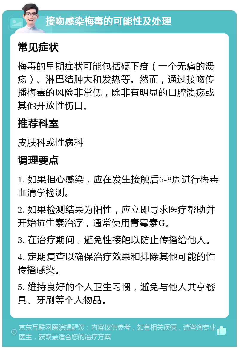 接吻感染梅毒的可能性及处理 常见症状 梅毒的早期症状可能包括硬下疳（一个无痛的溃疡）、淋巴结肿大和发热等。然而，通过接吻传播梅毒的风险非常低，除非有明显的口腔溃疡或其他开放性伤口。 推荐科室 皮肤科或性病科 调理要点 1. 如果担心感染，应在发生接触后6-8周进行梅毒血清学检测。 2. 如果检测结果为阳性，应立即寻求医疗帮助并开始抗生素治疗，通常使用青霉素G。 3. 在治疗期间，避免性接触以防止传播给他人。 4. 定期复查以确保治疗效果和排除其他可能的性传播感染。 5. 维持良好的个人卫生习惯，避免与他人共享餐具、牙刷等个人物品。