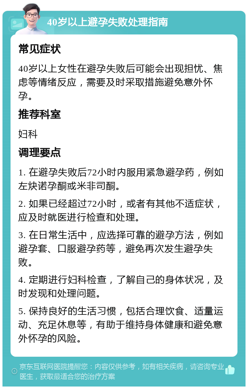 40岁以上避孕失败处理指南 常见症状 40岁以上女性在避孕失败后可能会出现担忧、焦虑等情绪反应，需要及时采取措施避免意外怀孕。 推荐科室 妇科 调理要点 1. 在避孕失败后72小时内服用紧急避孕药，例如左炔诺孕酮或米非司酮。 2. 如果已经超过72小时，或者有其他不适症状，应及时就医进行检查和处理。 3. 在日常生活中，应选择可靠的避孕方法，例如避孕套、口服避孕药等，避免再次发生避孕失败。 4. 定期进行妇科检查，了解自己的身体状况，及时发现和处理问题。 5. 保持良好的生活习惯，包括合理饮食、适量运动、充足休息等，有助于维持身体健康和避免意外怀孕的风险。