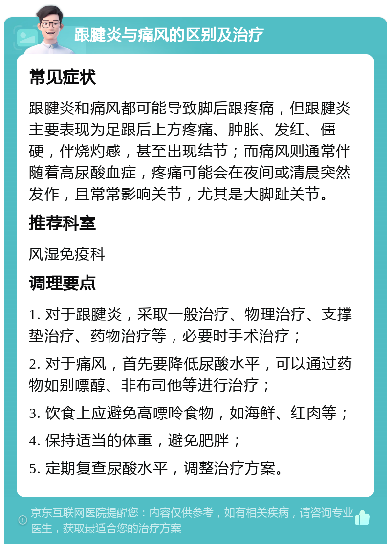 跟腱炎与痛风的区别及治疗 常见症状 跟腱炎和痛风都可能导致脚后跟疼痛，但跟腱炎主要表现为足跟后上方疼痛、肿胀、发红、僵硬，伴烧灼感，甚至出现结节；而痛风则通常伴随着高尿酸血症，疼痛可能会在夜间或清晨突然发作，且常常影响关节，尤其是大脚趾关节。 推荐科室 风湿免疫科 调理要点 1. 对于跟腱炎，采取一般治疗、物理治疗、支撑垫治疗、药物治疗等，必要时手术治疗； 2. 对于痛风，首先要降低尿酸水平，可以通过药物如别嘌醇、非布司他等进行治疗； 3. 饮食上应避免高嘌呤食物，如海鲜、红肉等； 4. 保持适当的体重，避免肥胖； 5. 定期复查尿酸水平，调整治疗方案。