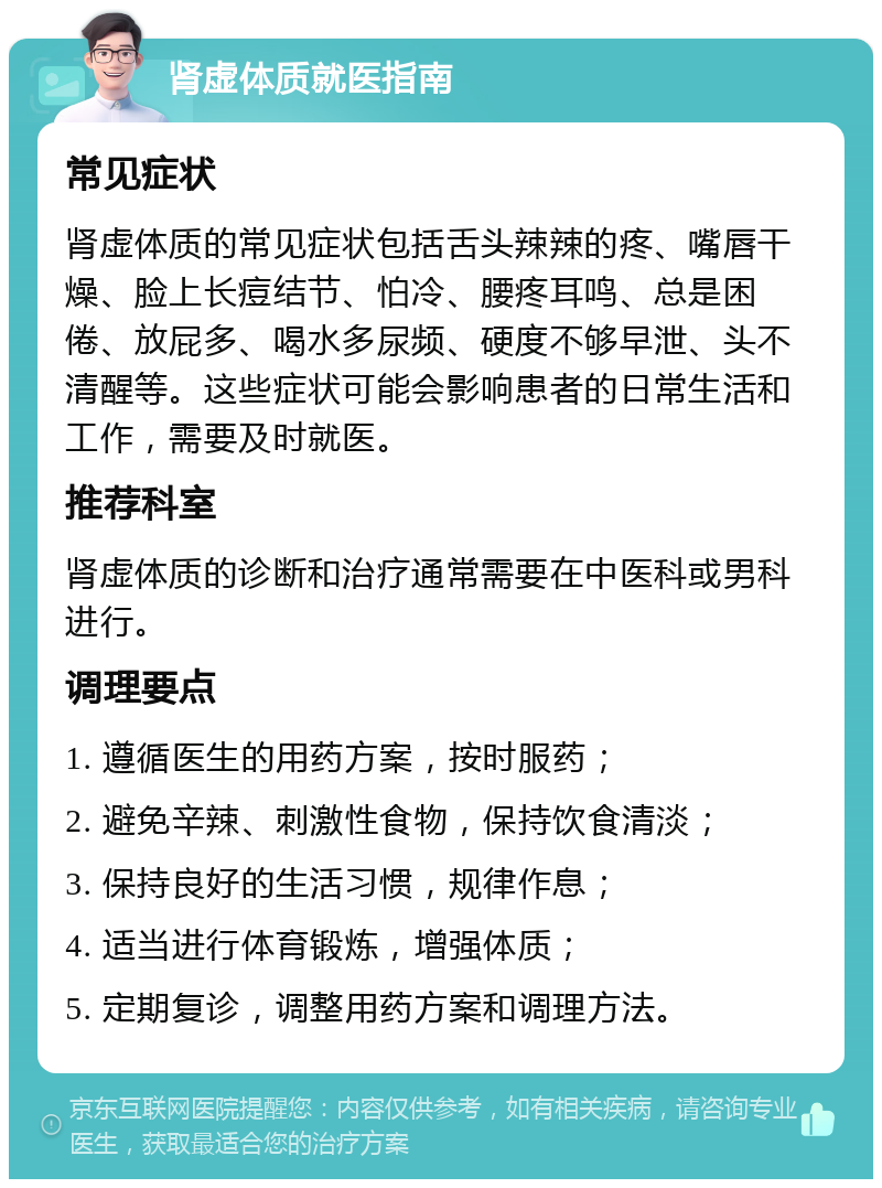 肾虚体质就医指南 常见症状 肾虚体质的常见症状包括舌头辣辣的疼、嘴唇干燥、脸上长痘结节、怕冷、腰疼耳鸣、总是困倦、放屁多、喝水多尿频、硬度不够早泄、头不清醒等。这些症状可能会影响患者的日常生活和工作，需要及时就医。 推荐科室 肾虚体质的诊断和治疗通常需要在中医科或男科进行。 调理要点 1. 遵循医生的用药方案，按时服药； 2. 避免辛辣、刺激性食物，保持饮食清淡； 3. 保持良好的生活习惯，规律作息； 4. 适当进行体育锻炼，增强体质； 5. 定期复诊，调整用药方案和调理方法。