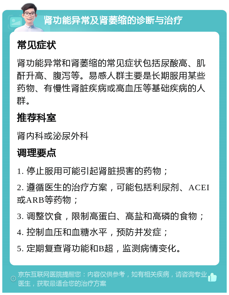 肾功能异常及肾萎缩的诊断与治疗 常见症状 肾功能异常和肾萎缩的常见症状包括尿酸高、肌酐升高、腹泻等。易感人群主要是长期服用某些药物、有慢性肾脏疾病或高血压等基础疾病的人群。 推荐科室 肾内科或泌尿外科 调理要点 1. 停止服用可能引起肾脏损害的药物； 2. 遵循医生的治疗方案，可能包括利尿剂、ACEI或ARB等药物； 3. 调整饮食，限制高蛋白、高盐和高磷的食物； 4. 控制血压和血糖水平，预防并发症； 5. 定期复查肾功能和B超，监测病情变化。