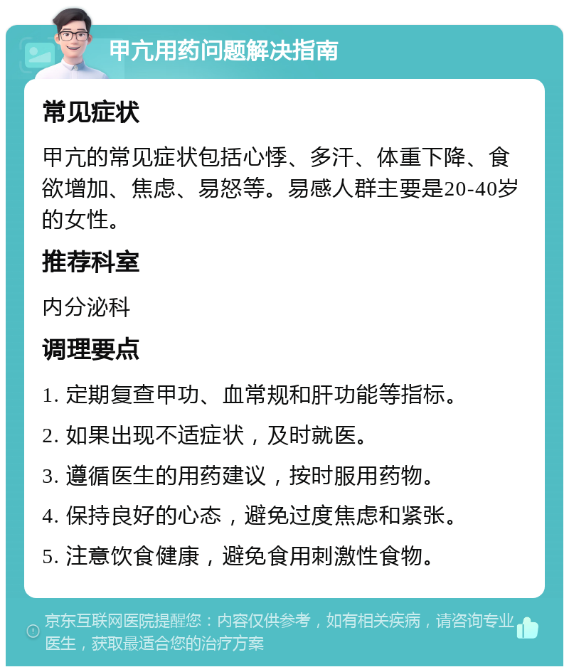 甲亢用药问题解决指南 常见症状 甲亢的常见症状包括心悸、多汗、体重下降、食欲增加、焦虑、易怒等。易感人群主要是20-40岁的女性。 推荐科室 内分泌科 调理要点 1. 定期复查甲功、血常规和肝功能等指标。 2. 如果出现不适症状，及时就医。 3. 遵循医生的用药建议，按时服用药物。 4. 保持良好的心态，避免过度焦虑和紧张。 5. 注意饮食健康，避免食用刺激性食物。