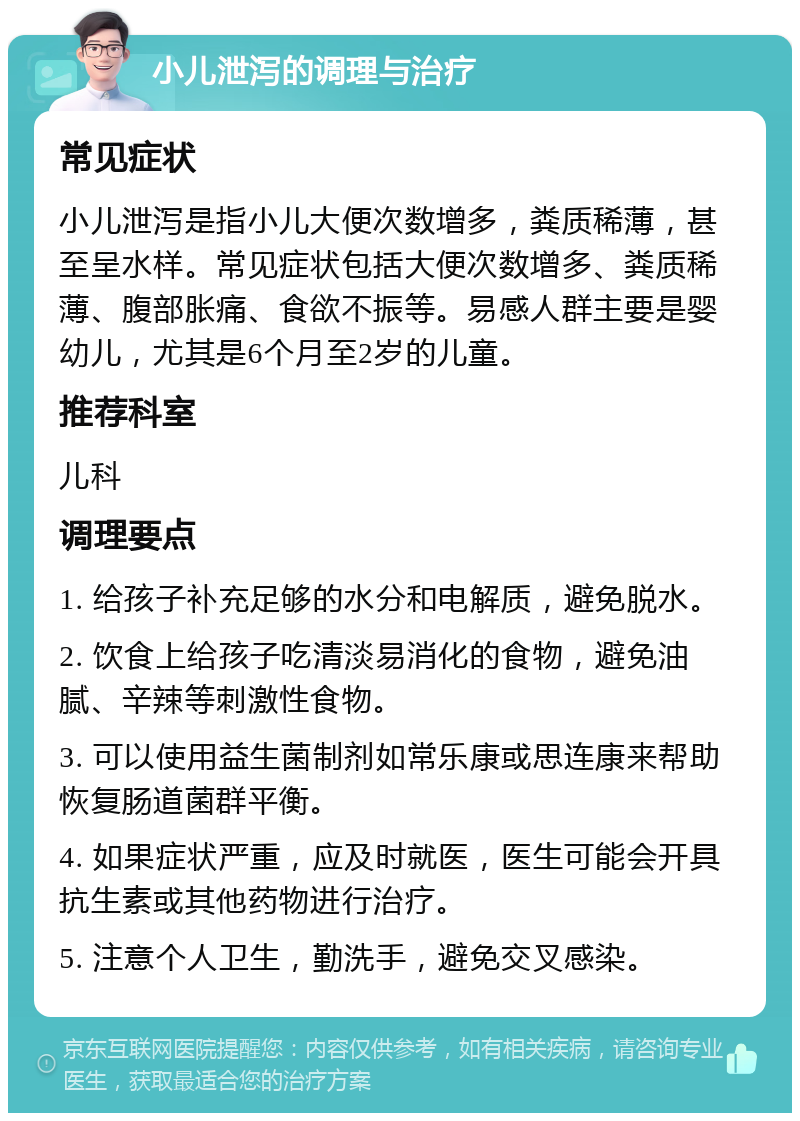 小儿泄泻的调理与治疗 常见症状 小儿泄泻是指小儿大便次数增多，粪质稀薄，甚至呈水样。常见症状包括大便次数增多、粪质稀薄、腹部胀痛、食欲不振等。易感人群主要是婴幼儿，尤其是6个月至2岁的儿童。 推荐科室 儿科 调理要点 1. 给孩子补充足够的水分和电解质，避免脱水。 2. 饮食上给孩子吃清淡易消化的食物，避免油腻、辛辣等刺激性食物。 3. 可以使用益生菌制剂如常乐康或思连康来帮助恢复肠道菌群平衡。 4. 如果症状严重，应及时就医，医生可能会开具抗生素或其他药物进行治疗。 5. 注意个人卫生，勤洗手，避免交叉感染。