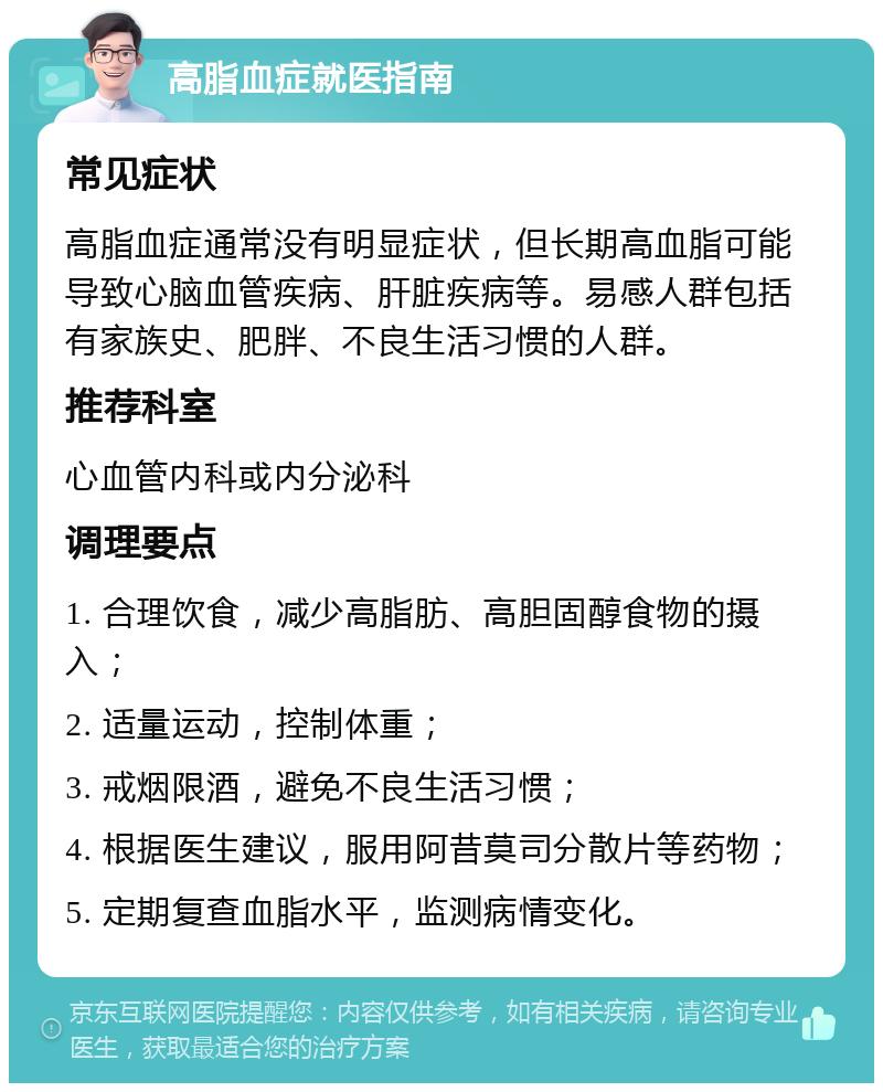 高脂血症就医指南 常见症状 高脂血症通常没有明显症状，但长期高血脂可能导致心脑血管疾病、肝脏疾病等。易感人群包括有家族史、肥胖、不良生活习惯的人群。 推荐科室 心血管内科或内分泌科 调理要点 1. 合理饮食，减少高脂肪、高胆固醇食物的摄入； 2. 适量运动，控制体重； 3. 戒烟限酒，避免不良生活习惯； 4. 根据医生建议，服用阿昔莫司分散片等药物； 5. 定期复查血脂水平，监测病情变化。