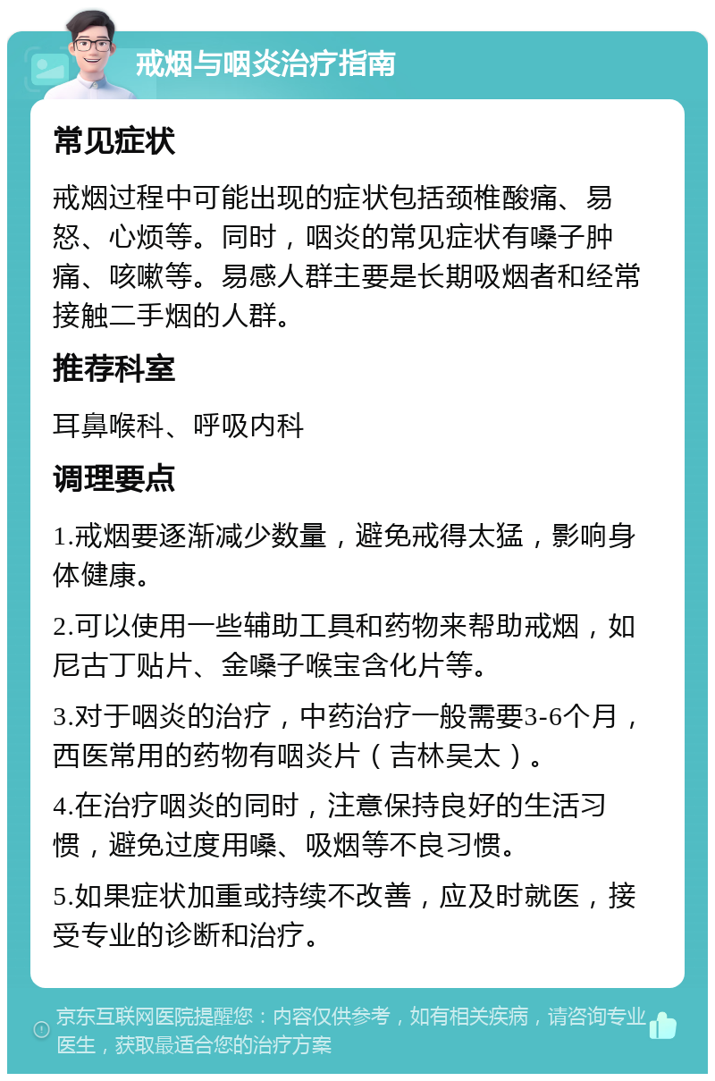 戒烟与咽炎治疗指南 常见症状 戒烟过程中可能出现的症状包括颈椎酸痛、易怒、心烦等。同时，咽炎的常见症状有嗓子肿痛、咳嗽等。易感人群主要是长期吸烟者和经常接触二手烟的人群。 推荐科室 耳鼻喉科、呼吸内科 调理要点 1.戒烟要逐渐减少数量，避免戒得太猛，影响身体健康。 2.可以使用一些辅助工具和药物来帮助戒烟，如尼古丁贴片、金嗓子喉宝含化片等。 3.对于咽炎的治疗，中药治疗一般需要3-6个月，西医常用的药物有咽炎片（吉林吴太）。 4.在治疗咽炎的同时，注意保持良好的生活习惯，避免过度用嗓、吸烟等不良习惯。 5.如果症状加重或持续不改善，应及时就医，接受专业的诊断和治疗。