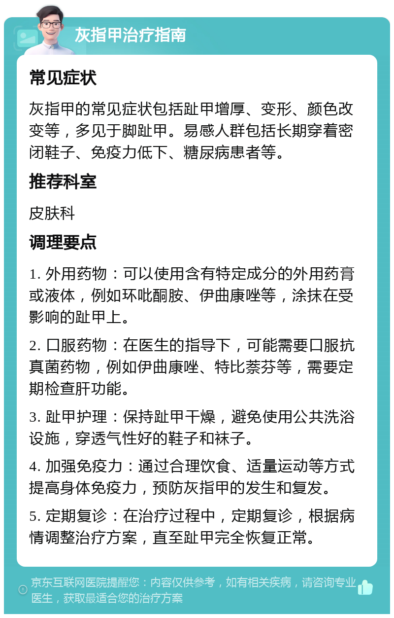 灰指甲治疗指南 常见症状 灰指甲的常见症状包括趾甲增厚、变形、颜色改变等，多见于脚趾甲。易感人群包括长期穿着密闭鞋子、免疫力低下、糖尿病患者等。 推荐科室 皮肤科 调理要点 1. 外用药物：可以使用含有特定成分的外用药膏或液体，例如环吡酮胺、伊曲康唑等，涂抹在受影响的趾甲上。 2. 口服药物：在医生的指导下，可能需要口服抗真菌药物，例如伊曲康唑、特比萘芬等，需要定期检查肝功能。 3. 趾甲护理：保持趾甲干燥，避免使用公共洗浴设施，穿透气性好的鞋子和袜子。 4. 加强免疫力：通过合理饮食、适量运动等方式提高身体免疫力，预防灰指甲的发生和复发。 5. 定期复诊：在治疗过程中，定期复诊，根据病情调整治疗方案，直至趾甲完全恢复正常。