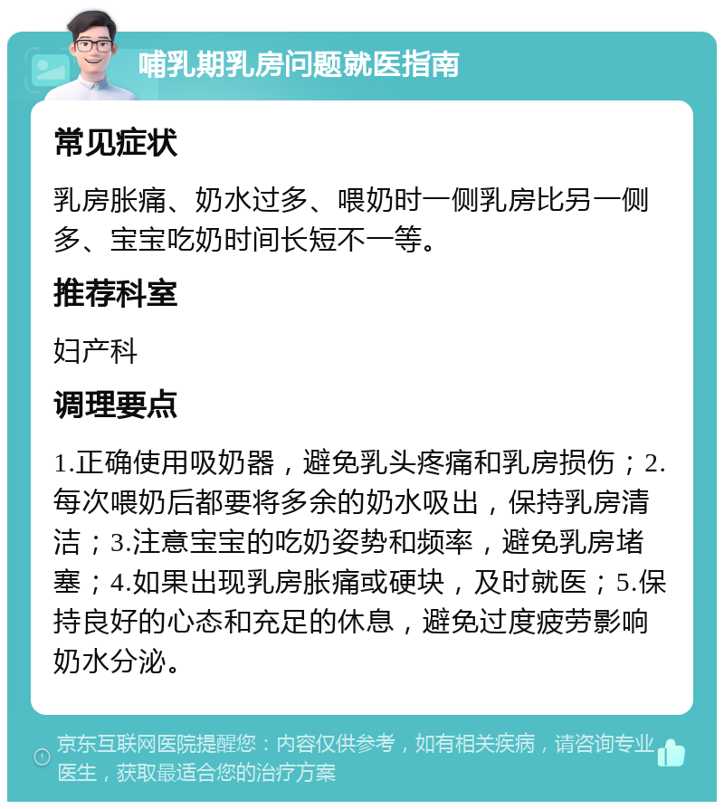 哺乳期乳房问题就医指南 常见症状 乳房胀痛、奶水过多、喂奶时一侧乳房比另一侧多、宝宝吃奶时间长短不一等。 推荐科室 妇产科 调理要点 1.正确使用吸奶器，避免乳头疼痛和乳房损伤；2.每次喂奶后都要将多余的奶水吸出，保持乳房清洁；3.注意宝宝的吃奶姿势和频率，避免乳房堵塞；4.如果出现乳房胀痛或硬块，及时就医；5.保持良好的心态和充足的休息，避免过度疲劳影响奶水分泌。