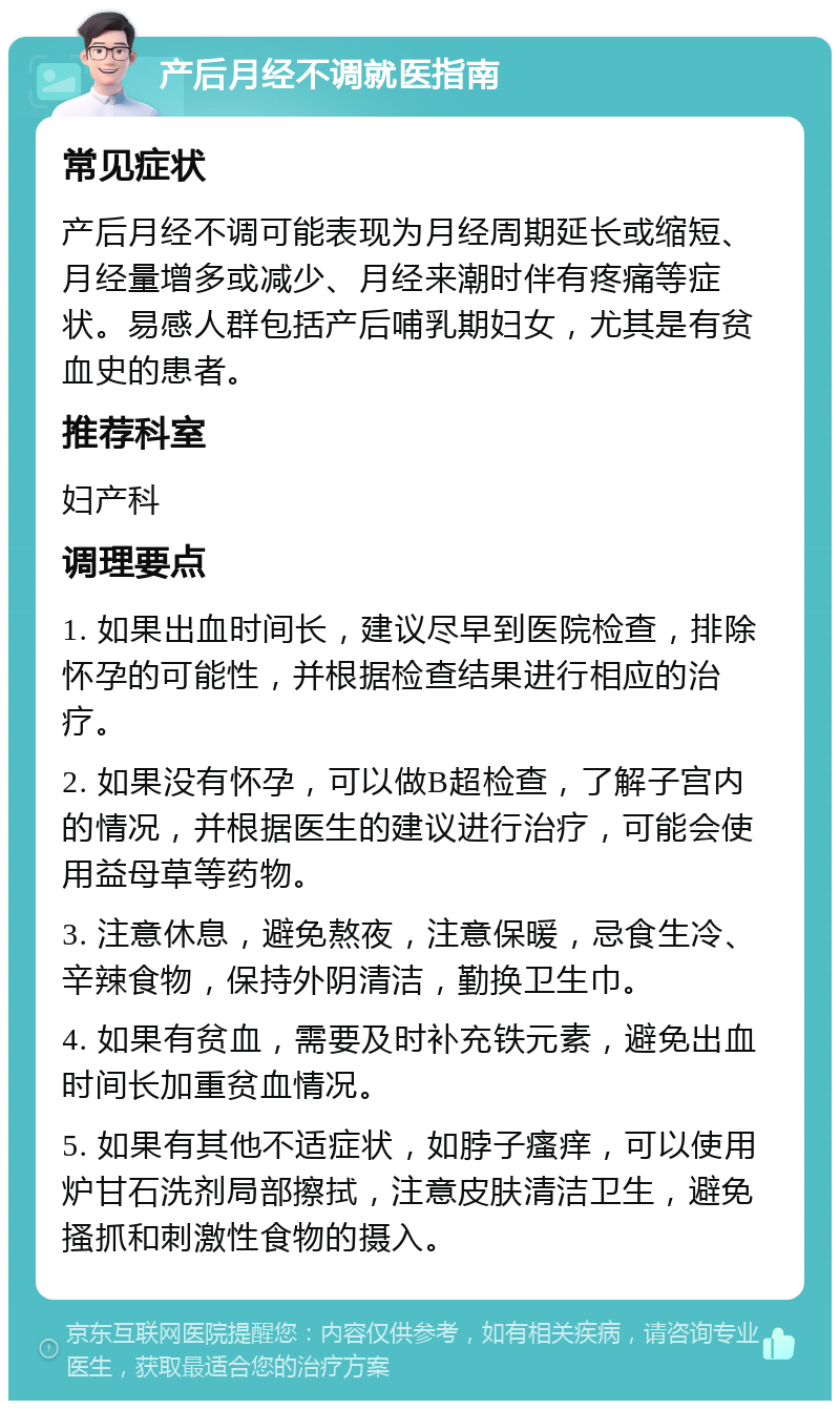 产后月经不调就医指南 常见症状 产后月经不调可能表现为月经周期延长或缩短、月经量增多或减少、月经来潮时伴有疼痛等症状。易感人群包括产后哺乳期妇女，尤其是有贫血史的患者。 推荐科室 妇产科 调理要点 1. 如果出血时间长，建议尽早到医院检查，排除怀孕的可能性，并根据检查结果进行相应的治疗。 2. 如果没有怀孕，可以做B超检查，了解子宫内的情况，并根据医生的建议进行治疗，可能会使用益母草等药物。 3. 注意休息，避免熬夜，注意保暖，忌食生冷、辛辣食物，保持外阴清洁，勤换卫生巾。 4. 如果有贫血，需要及时补充铁元素，避免出血时间长加重贫血情况。 5. 如果有其他不适症状，如脖子瘙痒，可以使用炉甘石洗剂局部擦拭，注意皮肤清洁卫生，避免搔抓和刺激性食物的摄入。