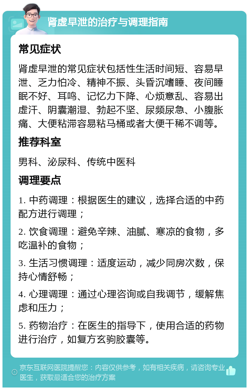 肾虚早泄的治疗与调理指南 常见症状 肾虚早泄的常见症状包括性生活时间短、容易早泄、乏力怕冷、精神不振、头昏沉嗜睡、夜间睡眠不好、耳鸣、记忆力下降、心烦意乱、容易出虚汗、阴囊潮湿、勃起不坚、尿频尿急、小腹胀痛、大便粘滞容易粘马桶或者大便干稀不调等。 推荐科室 男科、泌尿科、传统中医科 调理要点 1. 中药调理：根据医生的建议，选择合适的中药配方进行调理； 2. 饮食调理：避免辛辣、油腻、寒凉的食物，多吃温补的食物； 3. 生活习惯调理：适度运动，减少同房次数，保持心情舒畅； 4. 心理调理：通过心理咨询或自我调节，缓解焦虑和压力； 5. 药物治疗：在医生的指导下，使用合适的药物进行治疗，如复方玄驹胶囊等。