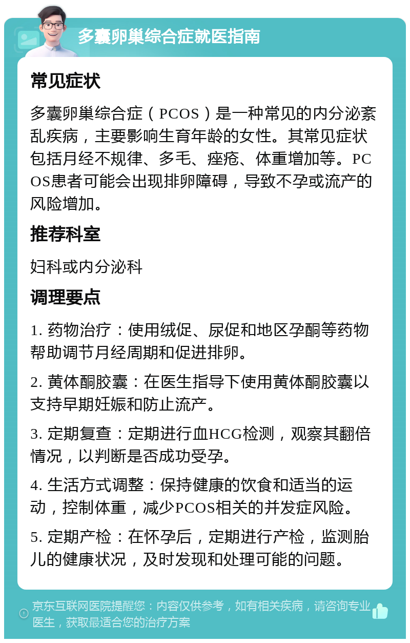 多囊卵巢综合症就医指南 常见症状 多囊卵巢综合症（PCOS）是一种常见的内分泌紊乱疾病，主要影响生育年龄的女性。其常见症状包括月经不规律、多毛、痤疮、体重增加等。PCOS患者可能会出现排卵障碍，导致不孕或流产的风险增加。 推荐科室 妇科或内分泌科 调理要点 1. 药物治疗：使用绒促、尿促和地区孕酮等药物帮助调节月经周期和促进排卵。 2. 黄体酮胶囊：在医生指导下使用黄体酮胶囊以支持早期妊娠和防止流产。 3. 定期复查：定期进行血HCG检测，观察其翻倍情况，以判断是否成功受孕。 4. 生活方式调整：保持健康的饮食和适当的运动，控制体重，减少PCOS相关的并发症风险。 5. 定期产检：在怀孕后，定期进行产检，监测胎儿的健康状况，及时发现和处理可能的问题。