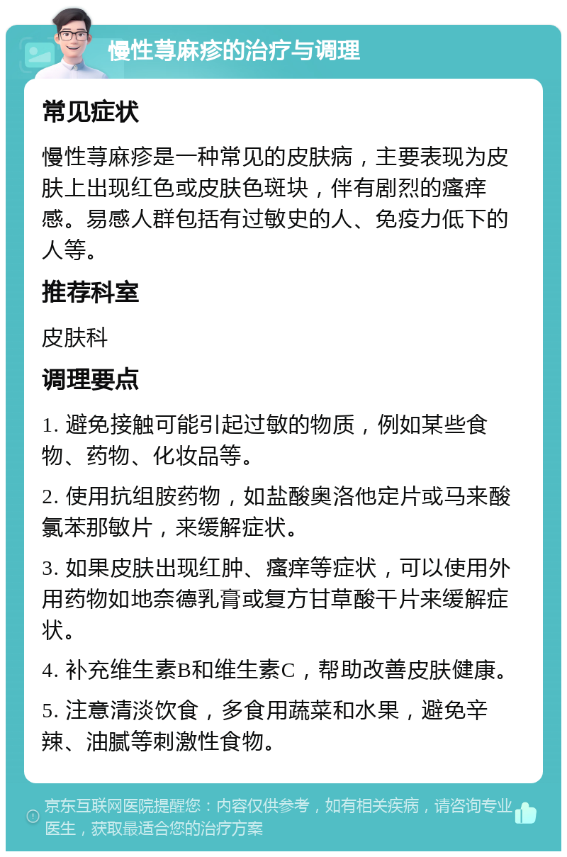 慢性荨麻疹的治疗与调理 常见症状 慢性荨麻疹是一种常见的皮肤病，主要表现为皮肤上出现红色或皮肤色斑块，伴有剧烈的瘙痒感。易感人群包括有过敏史的人、免疫力低下的人等。 推荐科室 皮肤科 调理要点 1. 避免接触可能引起过敏的物质，例如某些食物、药物、化妆品等。 2. 使用抗组胺药物，如盐酸奥洛他定片或马来酸氯苯那敏片，来缓解症状。 3. 如果皮肤出现红肿、瘙痒等症状，可以使用外用药物如地奈德乳膏或复方甘草酸干片来缓解症状。 4. 补充维生素B和维生素C，帮助改善皮肤健康。 5. 注意清淡饮食，多食用蔬菜和水果，避免辛辣、油腻等刺激性食物。