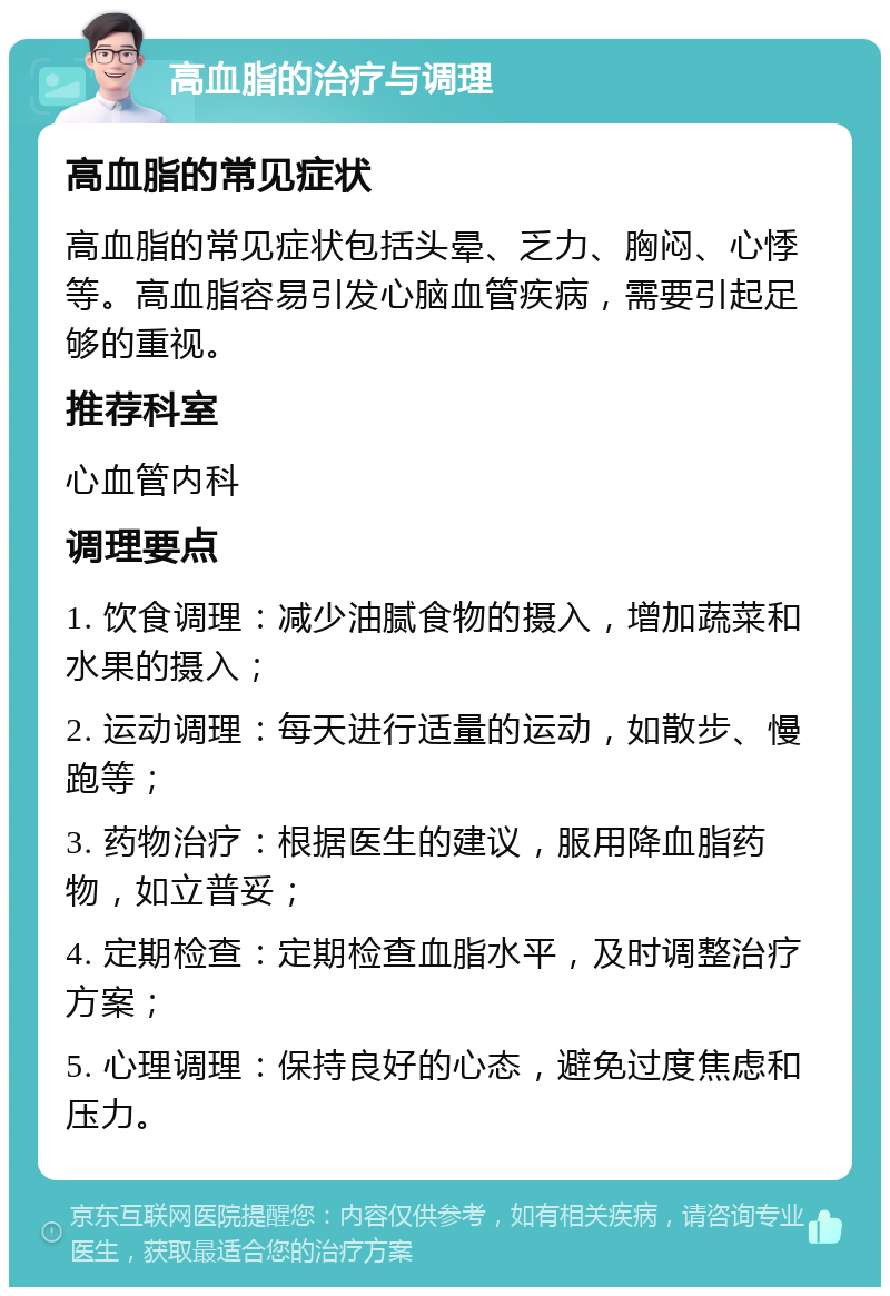 高血脂的治疗与调理 高血脂的常见症状 高血脂的常见症状包括头晕、乏力、胸闷、心悸等。高血脂容易引发心脑血管疾病，需要引起足够的重视。 推荐科室 心血管内科 调理要点 1. 饮食调理：减少油腻食物的摄入，增加蔬菜和水果的摄入； 2. 运动调理：每天进行适量的运动，如散步、慢跑等； 3. 药物治疗：根据医生的建议，服用降血脂药物，如立普妥； 4. 定期检查：定期检查血脂水平，及时调整治疗方案； 5. 心理调理：保持良好的心态，避免过度焦虑和压力。