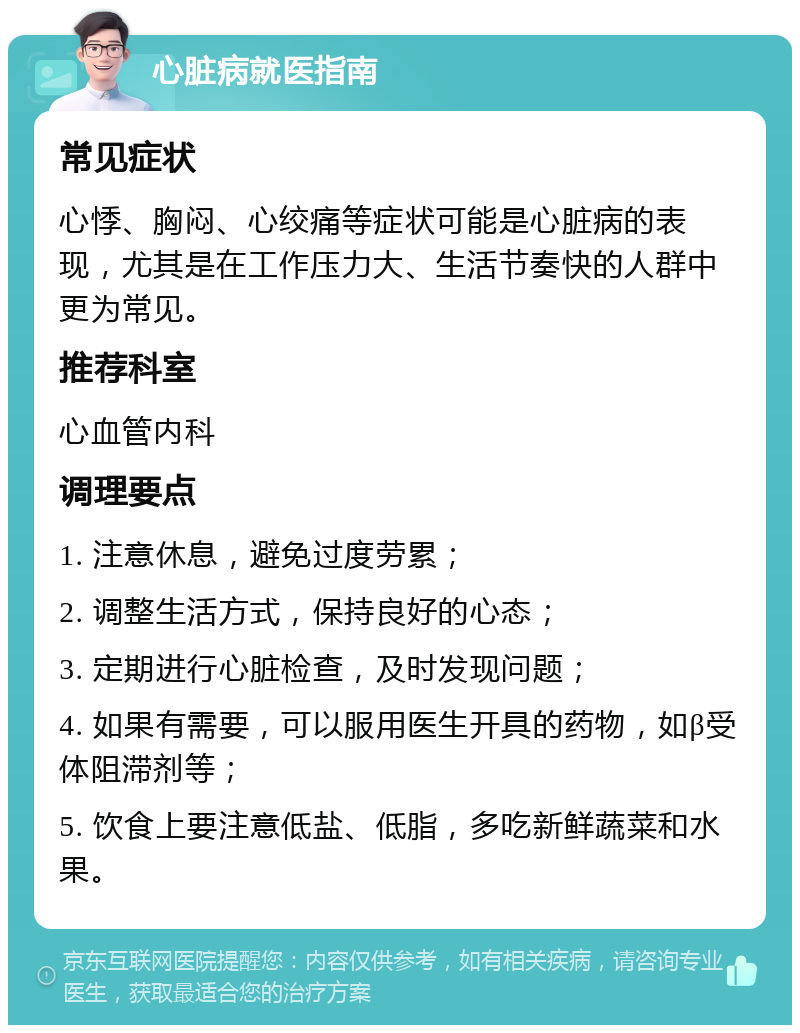 心脏病就医指南 常见症状 心悸、胸闷、心绞痛等症状可能是心脏病的表现，尤其是在工作压力大、生活节奏快的人群中更为常见。 推荐科室 心血管内科 调理要点 1. 注意休息，避免过度劳累； 2. 调整生活方式，保持良好的心态； 3. 定期进行心脏检查，及时发现问题； 4. 如果有需要，可以服用医生开具的药物，如β受体阻滞剂等； 5. 饮食上要注意低盐、低脂，多吃新鲜蔬菜和水果。