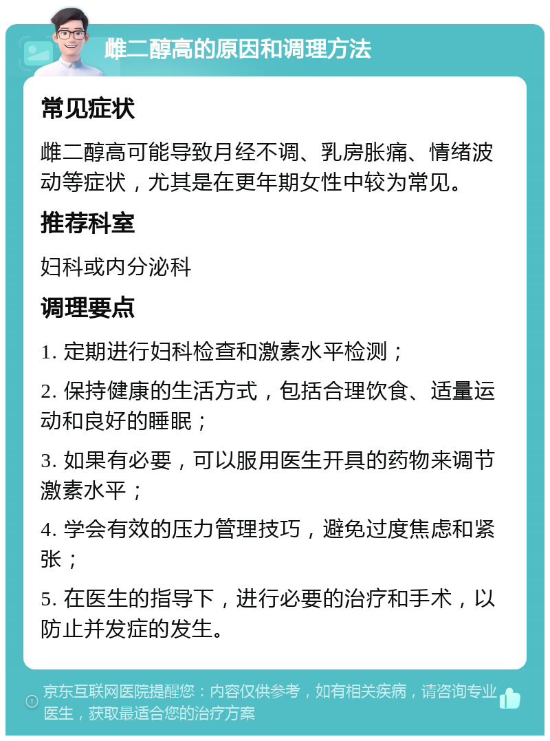 雌二醇高的原因和调理方法 常见症状 雌二醇高可能导致月经不调、乳房胀痛、情绪波动等症状，尤其是在更年期女性中较为常见。 推荐科室 妇科或内分泌科 调理要点 1. 定期进行妇科检查和激素水平检测； 2. 保持健康的生活方式，包括合理饮食、适量运动和良好的睡眠； 3. 如果有必要，可以服用医生开具的药物来调节激素水平； 4. 学会有效的压力管理技巧，避免过度焦虑和紧张； 5. 在医生的指导下，进行必要的治疗和手术，以防止并发症的发生。