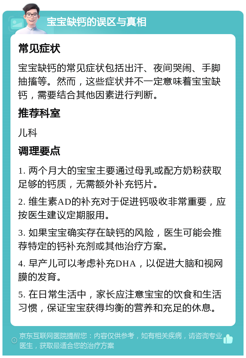 宝宝缺钙的误区与真相 常见症状 宝宝缺钙的常见症状包括出汗、夜间哭闹、手脚抽搐等。然而，这些症状并不一定意味着宝宝缺钙，需要结合其他因素进行判断。 推荐科室 儿科 调理要点 1. 两个月大的宝宝主要通过母乳或配方奶粉获取足够的钙质，无需额外补充钙片。 2. 维生素AD的补充对于促进钙吸收非常重要，应按医生建议定期服用。 3. 如果宝宝确实存在缺钙的风险，医生可能会推荐特定的钙补充剂或其他治疗方案。 4. 早产儿可以考虑补充DHA，以促进大脑和视网膜的发育。 5. 在日常生活中，家长应注意宝宝的饮食和生活习惯，保证宝宝获得均衡的营养和充足的休息。