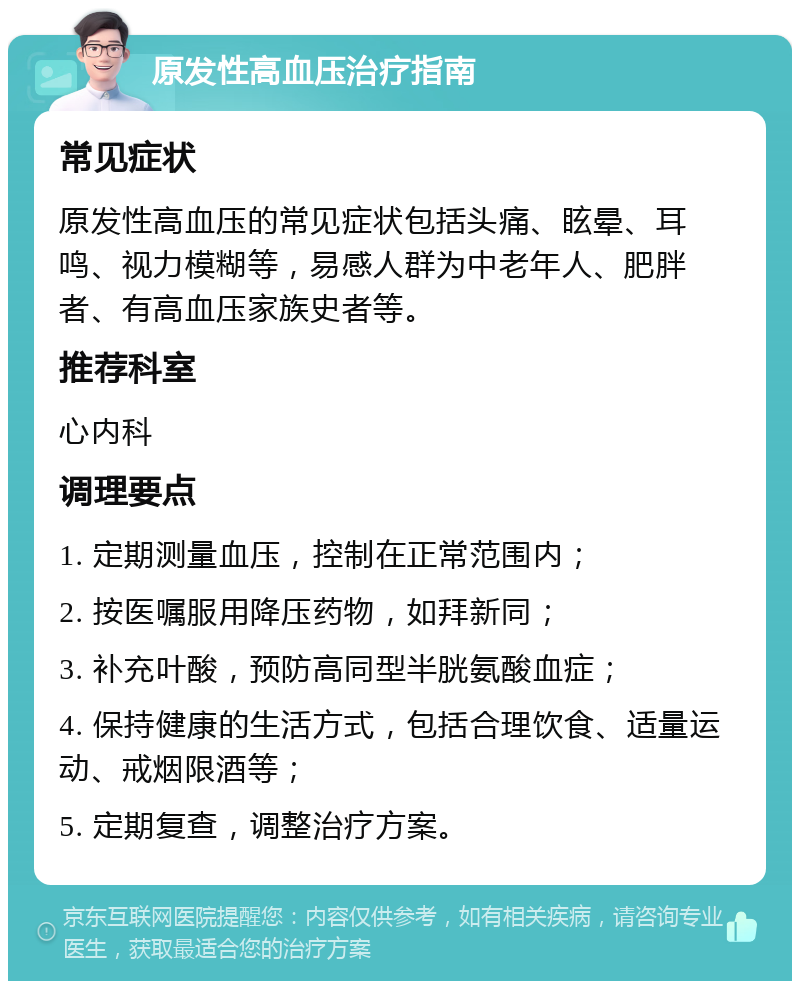 原发性高血压治疗指南 常见症状 原发性高血压的常见症状包括头痛、眩晕、耳鸣、视力模糊等，易感人群为中老年人、肥胖者、有高血压家族史者等。 推荐科室 心内科 调理要点 1. 定期测量血压，控制在正常范围内； 2. 按医嘱服用降压药物，如拜新同； 3. 补充叶酸，预防高同型半胱氨酸血症； 4. 保持健康的生活方式，包括合理饮食、适量运动、戒烟限酒等； 5. 定期复查，调整治疗方案。