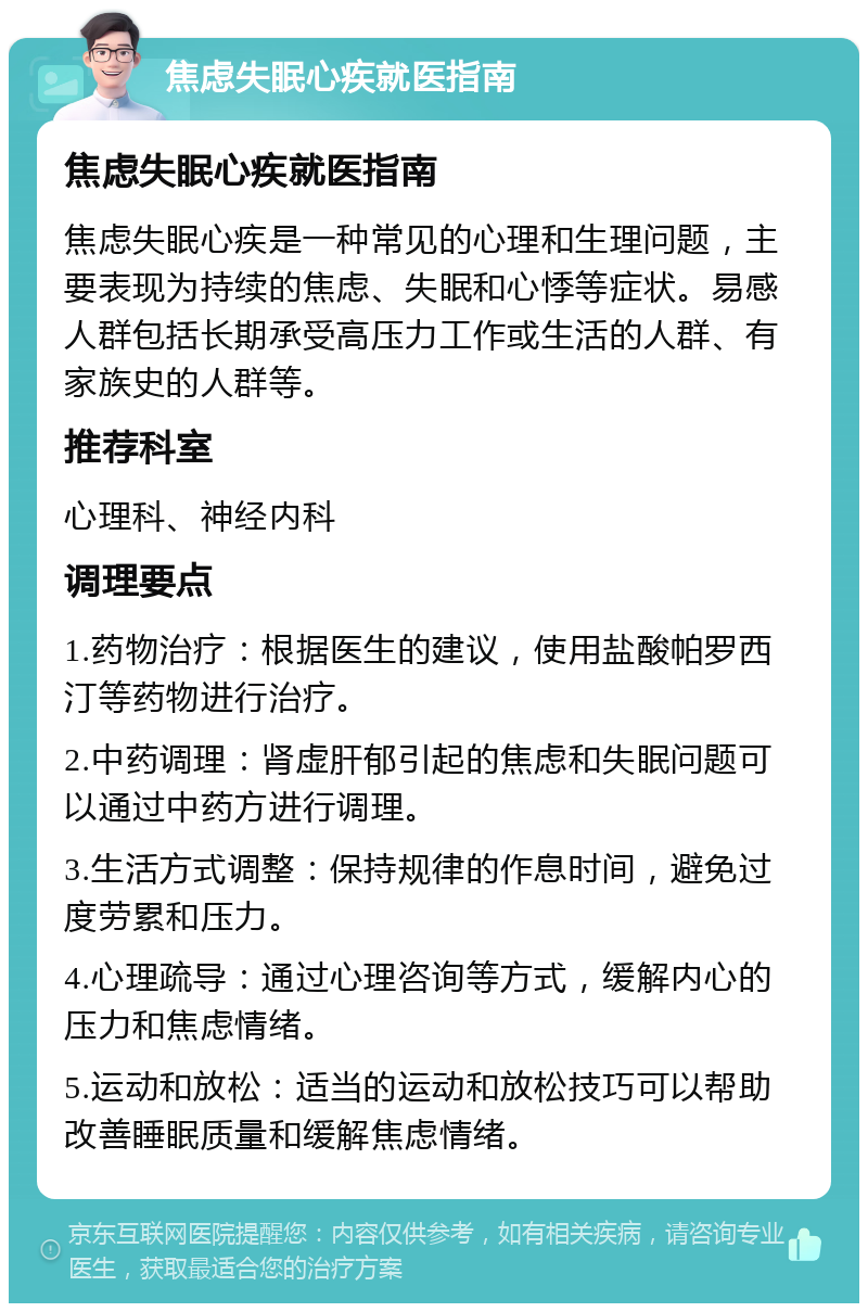 焦虑失眠心疾就医指南 焦虑失眠心疾就医指南 焦虑失眠心疾是一种常见的心理和生理问题，主要表现为持续的焦虑、失眠和心悸等症状。易感人群包括长期承受高压力工作或生活的人群、有家族史的人群等。 推荐科室 心理科、神经内科 调理要点 1.药物治疗：根据医生的建议，使用盐酸帕罗西汀等药物进行治疗。 2.中药调理：肾虚肝郁引起的焦虑和失眠问题可以通过中药方进行调理。 3.生活方式调整：保持规律的作息时间，避免过度劳累和压力。 4.心理疏导：通过心理咨询等方式，缓解内心的压力和焦虑情绪。 5.运动和放松：适当的运动和放松技巧可以帮助改善睡眠质量和缓解焦虑情绪。