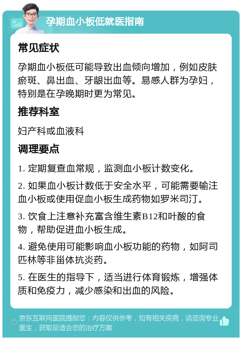 孕期血小板低就医指南 常见症状 孕期血小板低可能导致出血倾向增加，例如皮肤瘀斑、鼻出血、牙龈出血等。易感人群为孕妇，特别是在孕晚期时更为常见。 推荐科室 妇产科或血液科 调理要点 1. 定期复查血常规，监测血小板计数变化。 2. 如果血小板计数低于安全水平，可能需要输注血小板或使用促血小板生成药物如罗米司汀。 3. 饮食上注意补充富含维生素B12和叶酸的食物，帮助促进血小板生成。 4. 避免使用可能影响血小板功能的药物，如阿司匹林等非甾体抗炎药。 5. 在医生的指导下，适当进行体育锻炼，增强体质和免疫力，减少感染和出血的风险。