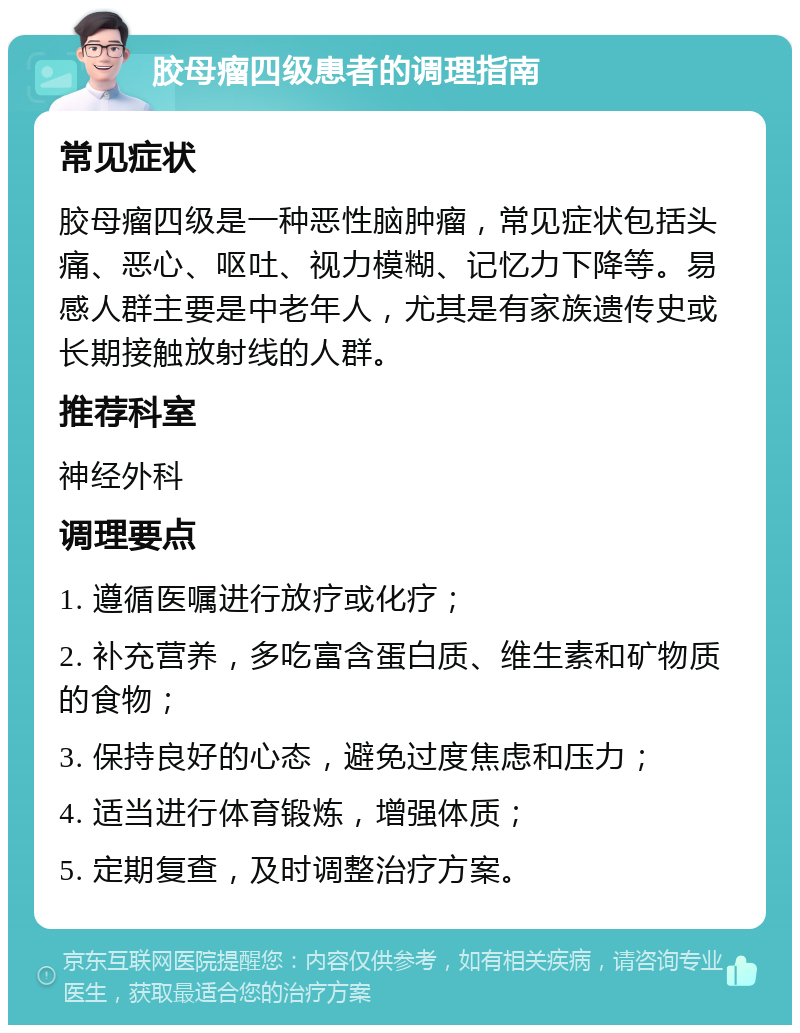 胶母瘤四级患者的调理指南 常见症状 胶母瘤四级是一种恶性脑肿瘤，常见症状包括头痛、恶心、呕吐、视力模糊、记忆力下降等。易感人群主要是中老年人，尤其是有家族遗传史或长期接触放射线的人群。 推荐科室 神经外科 调理要点 1. 遵循医嘱进行放疗或化疗； 2. 补充营养，多吃富含蛋白质、维生素和矿物质的食物； 3. 保持良好的心态，避免过度焦虑和压力； 4. 适当进行体育锻炼，增强体质； 5. 定期复查，及时调整治疗方案。