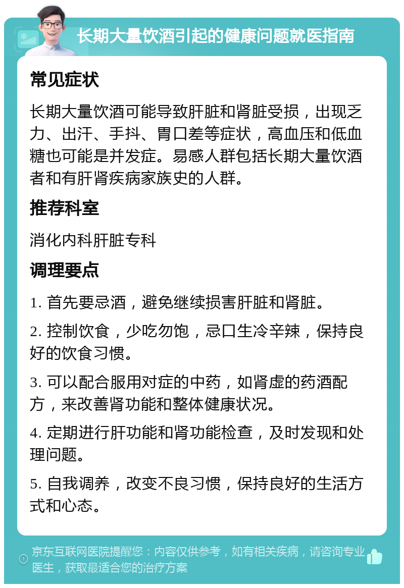 长期大量饮酒引起的健康问题就医指南 常见症状 长期大量饮酒可能导致肝脏和肾脏受损，出现乏力、出汗、手抖、胃口差等症状，高血压和低血糖也可能是并发症。易感人群包括长期大量饮酒者和有肝肾疾病家族史的人群。 推荐科室 消化内科肝脏专科 调理要点 1. 首先要忌酒，避免继续损害肝脏和肾脏。 2. 控制饮食，少吃勿饱，忌口生冷辛辣，保持良好的饮食习惯。 3. 可以配合服用对症的中药，如肾虚的药酒配方，来改善肾功能和整体健康状况。 4. 定期进行肝功能和肾功能检查，及时发现和处理问题。 5. 自我调养，改变不良习惯，保持良好的生活方式和心态。