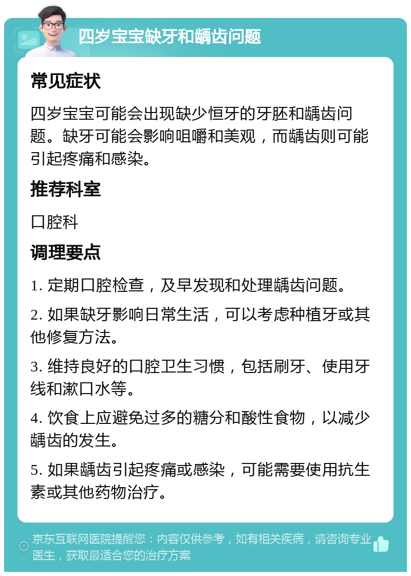 四岁宝宝缺牙和龋齿问题 常见症状 四岁宝宝可能会出现缺少恒牙的牙胚和龋齿问题。缺牙可能会影响咀嚼和美观，而龋齿则可能引起疼痛和感染。 推荐科室 口腔科 调理要点 1. 定期口腔检查，及早发现和处理龋齿问题。 2. 如果缺牙影响日常生活，可以考虑种植牙或其他修复方法。 3. 维持良好的口腔卫生习惯，包括刷牙、使用牙线和漱口水等。 4. 饮食上应避免过多的糖分和酸性食物，以减少龋齿的发生。 5. 如果龋齿引起疼痛或感染，可能需要使用抗生素或其他药物治疗。