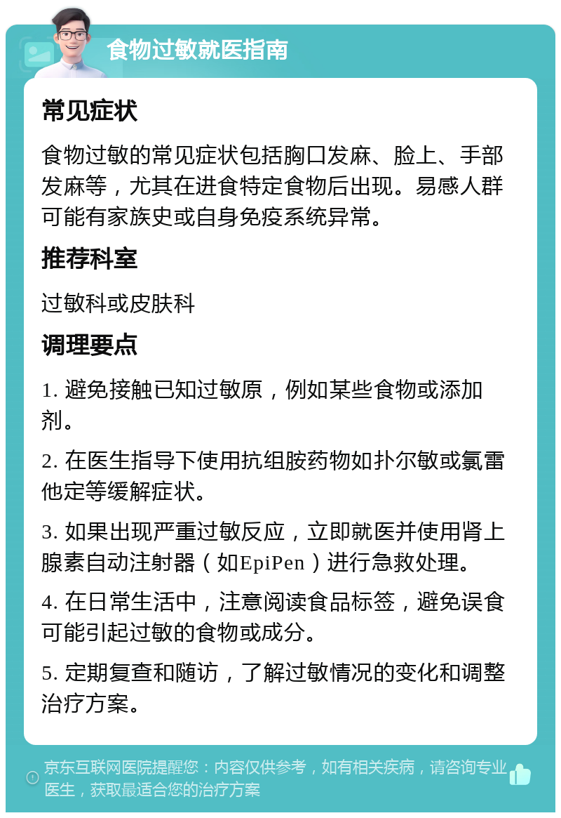 食物过敏就医指南 常见症状 食物过敏的常见症状包括胸口发麻、脸上、手部发麻等，尤其在进食特定食物后出现。易感人群可能有家族史或自身免疫系统异常。 推荐科室 过敏科或皮肤科 调理要点 1. 避免接触已知过敏原，例如某些食物或添加剂。 2. 在医生指导下使用抗组胺药物如扑尔敏或氯雷他定等缓解症状。 3. 如果出现严重过敏反应，立即就医并使用肾上腺素自动注射器（如EpiPen）进行急救处理。 4. 在日常生活中，注意阅读食品标签，避免误食可能引起过敏的食物或成分。 5. 定期复查和随访，了解过敏情况的变化和调整治疗方案。