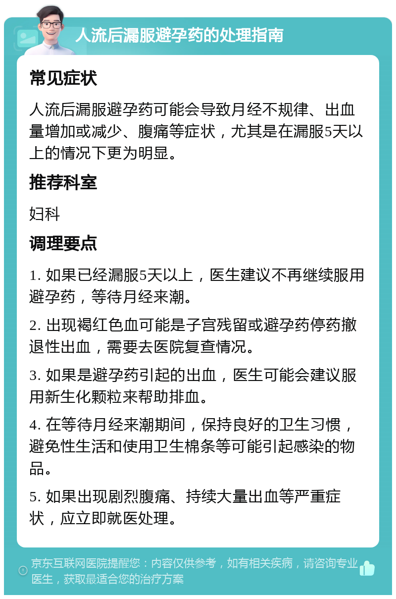 人流后漏服避孕药的处理指南 常见症状 人流后漏服避孕药可能会导致月经不规律、出血量增加或减少、腹痛等症状，尤其是在漏服5天以上的情况下更为明显。 推荐科室 妇科 调理要点 1. 如果已经漏服5天以上，医生建议不再继续服用避孕药，等待月经来潮。 2. 出现褐红色血可能是子宫残留或避孕药停药撤退性出血，需要去医院复查情况。 3. 如果是避孕药引起的出血，医生可能会建议服用新生化颗粒来帮助排血。 4. 在等待月经来潮期间，保持良好的卫生习惯，避免性生活和使用卫生棉条等可能引起感染的物品。 5. 如果出现剧烈腹痛、持续大量出血等严重症状，应立即就医处理。