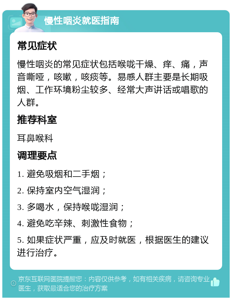 慢性咽炎就医指南 常见症状 慢性咽炎的常见症状包括喉咙干燥、痒、痛，声音嘶哑，咳嗽，咳痰等。易感人群主要是长期吸烟、工作环境粉尘较多、经常大声讲话或唱歌的人群。 推荐科室 耳鼻喉科 调理要点 1. 避免吸烟和二手烟； 2. 保持室内空气湿润； 3. 多喝水，保持喉咙湿润； 4. 避免吃辛辣、刺激性食物； 5. 如果症状严重，应及时就医，根据医生的建议进行治疗。