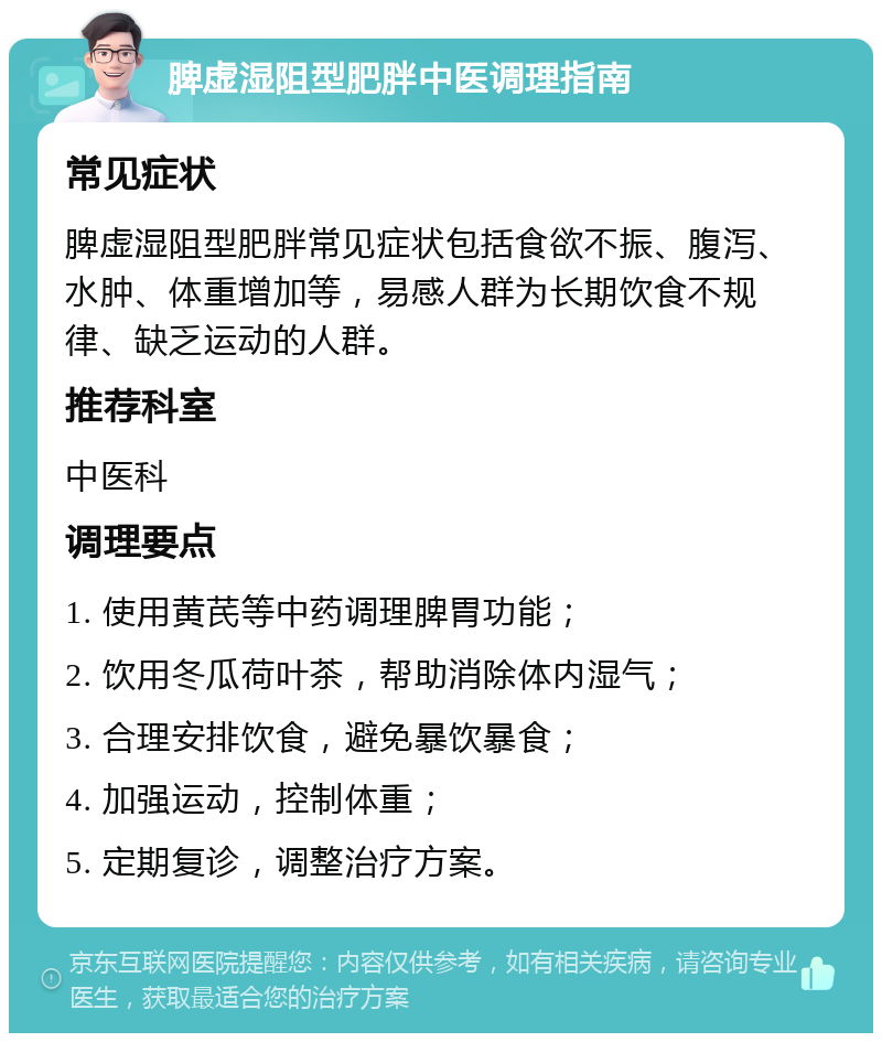 脾虚湿阻型肥胖中医调理指南 常见症状 脾虚湿阻型肥胖常见症状包括食欲不振、腹泻、水肿、体重增加等，易感人群为长期饮食不规律、缺乏运动的人群。 推荐科室 中医科 调理要点 1. 使用黄芪等中药调理脾胃功能； 2. 饮用冬瓜荷叶茶，帮助消除体内湿气； 3. 合理安排饮食，避免暴饮暴食； 4. 加强运动，控制体重； 5. 定期复诊，调整治疗方案。