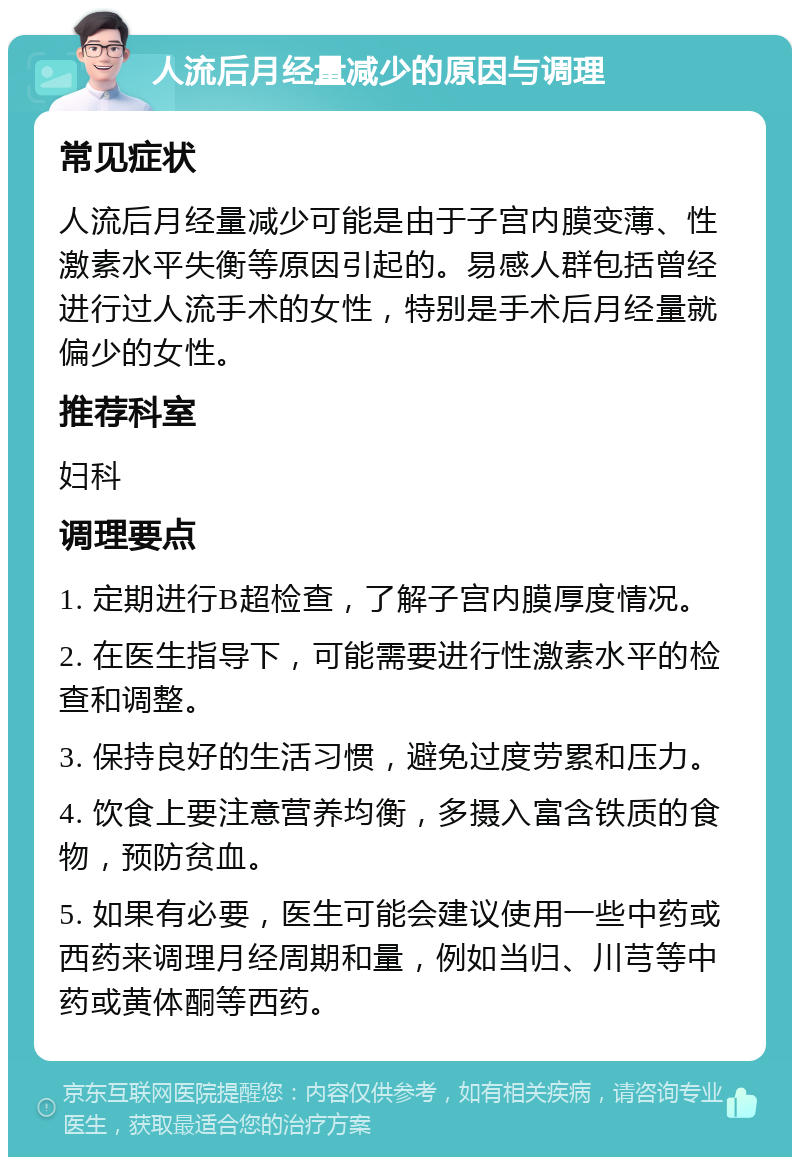 人流后月经量减少的原因与调理 常见症状 人流后月经量减少可能是由于子宫内膜变薄、性激素水平失衡等原因引起的。易感人群包括曾经进行过人流手术的女性，特别是手术后月经量就偏少的女性。 推荐科室 妇科 调理要点 1. 定期进行B超检查，了解子宫内膜厚度情况。 2. 在医生指导下，可能需要进行性激素水平的检查和调整。 3. 保持良好的生活习惯，避免过度劳累和压力。 4. 饮食上要注意营养均衡，多摄入富含铁质的食物，预防贫血。 5. 如果有必要，医生可能会建议使用一些中药或西药来调理月经周期和量，例如当归、川芎等中药或黄体酮等西药。