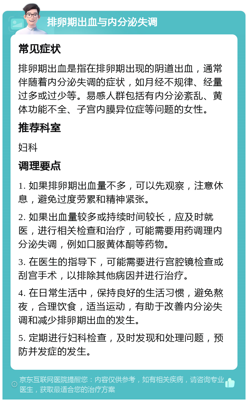 排卵期出血与内分泌失调 常见症状 排卵期出血是指在排卵期出现的阴道出血，通常伴随着内分泌失调的症状，如月经不规律、经量过多或过少等。易感人群包括有内分泌紊乱、黄体功能不全、子宫内膜异位症等问题的女性。 推荐科室 妇科 调理要点 1. 如果排卵期出血量不多，可以先观察，注意休息，避免过度劳累和精神紧张。 2. 如果出血量较多或持续时间较长，应及时就医，进行相关检查和治疗，可能需要用药调理内分泌失调，例如口服黄体酮等药物。 3. 在医生的指导下，可能需要进行宫腔镜检查或刮宫手术，以排除其他病因并进行治疗。 4. 在日常生活中，保持良好的生活习惯，避免熬夜，合理饮食，适当运动，有助于改善内分泌失调和减少排卵期出血的发生。 5. 定期进行妇科检查，及时发现和处理问题，预防并发症的发生。