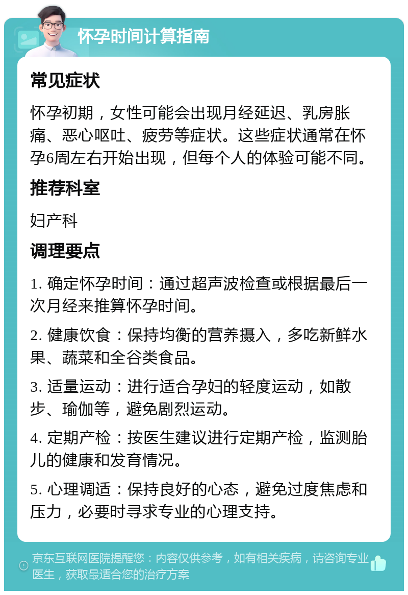 怀孕时间计算指南 常见症状 怀孕初期，女性可能会出现月经延迟、乳房胀痛、恶心呕吐、疲劳等症状。这些症状通常在怀孕6周左右开始出现，但每个人的体验可能不同。 推荐科室 妇产科 调理要点 1. 确定怀孕时间：通过超声波检查或根据最后一次月经来推算怀孕时间。 2. 健康饮食：保持均衡的营养摄入，多吃新鲜水果、蔬菜和全谷类食品。 3. 适量运动：进行适合孕妇的轻度运动，如散步、瑜伽等，避免剧烈运动。 4. 定期产检：按医生建议进行定期产检，监测胎儿的健康和发育情况。 5. 心理调适：保持良好的心态，避免过度焦虑和压力，必要时寻求专业的心理支持。