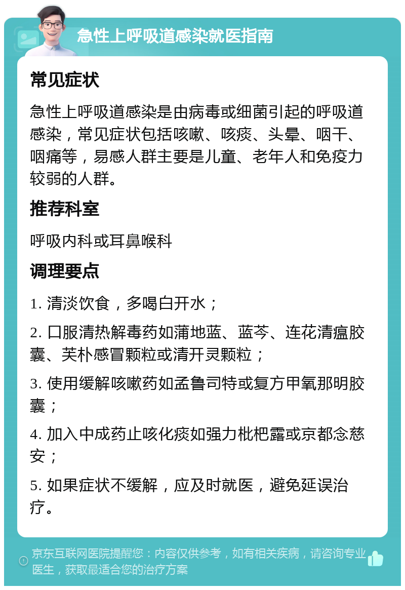 急性上呼吸道感染就医指南 常见症状 急性上呼吸道感染是由病毒或细菌引起的呼吸道感染，常见症状包括咳嗽、咳痰、头晕、咽干、咽痛等，易感人群主要是儿童、老年人和免疫力较弱的人群。 推荐科室 呼吸内科或耳鼻喉科 调理要点 1. 清淡饮食，多喝白开水； 2. 口服清热解毒药如蒲地蓝、蓝芩、连花清瘟胶囊、芙朴感冒颗粒或清开灵颗粒； 3. 使用缓解咳嗽药如孟鲁司特或复方甲氧那明胶囊； 4. 加入中成药止咳化痰如强力枇杷露或京都念慈安； 5. 如果症状不缓解，应及时就医，避免延误治疗。