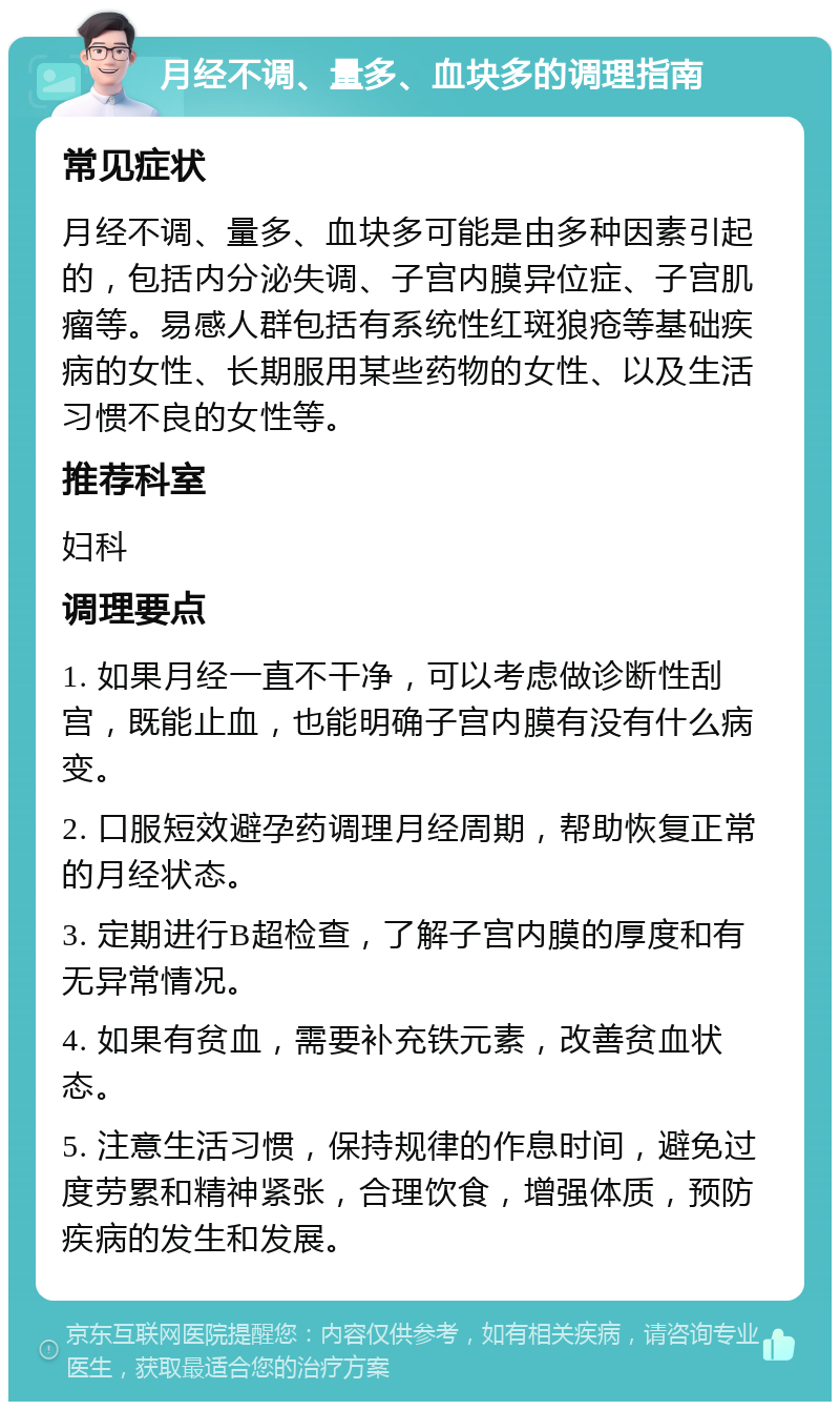 月经不调、量多、血块多的调理指南 常见症状 月经不调、量多、血块多可能是由多种因素引起的，包括内分泌失调、子宫内膜异位症、子宫肌瘤等。易感人群包括有系统性红斑狼疮等基础疾病的女性、长期服用某些药物的女性、以及生活习惯不良的女性等。 推荐科室 妇科 调理要点 1. 如果月经一直不干净，可以考虑做诊断性刮宫，既能止血，也能明确子宫内膜有没有什么病变。 2. 口服短效避孕药调理月经周期，帮助恢复正常的月经状态。 3. 定期进行B超检查，了解子宫内膜的厚度和有无异常情况。 4. 如果有贫血，需要补充铁元素，改善贫血状态。 5. 注意生活习惯，保持规律的作息时间，避免过度劳累和精神紧张，合理饮食，增强体质，预防疾病的发生和发展。