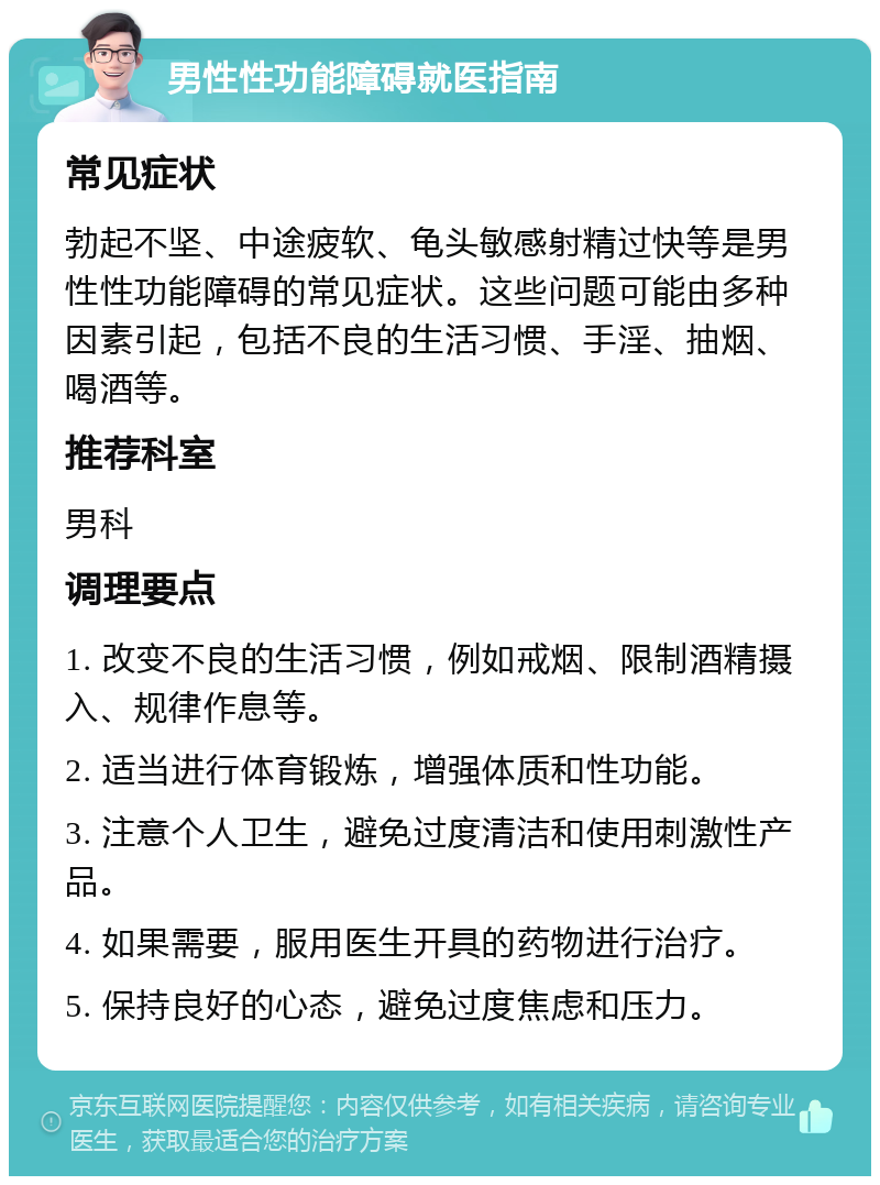 男性性功能障碍就医指南 常见症状 勃起不坚、中途疲软、龟头敏感射精过快等是男性性功能障碍的常见症状。这些问题可能由多种因素引起，包括不良的生活习惯、手淫、抽烟、喝酒等。 推荐科室 男科 调理要点 1. 改变不良的生活习惯，例如戒烟、限制酒精摄入、规律作息等。 2. 适当进行体育锻炼，增强体质和性功能。 3. 注意个人卫生，避免过度清洁和使用刺激性产品。 4. 如果需要，服用医生开具的药物进行治疗。 5. 保持良好的心态，避免过度焦虑和压力。