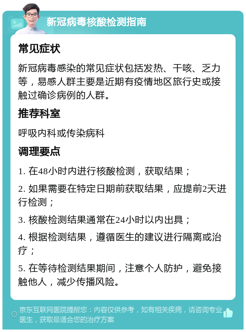 新冠病毒核酸检测指南 常见症状 新冠病毒感染的常见症状包括发热、干咳、乏力等，易感人群主要是近期有疫情地区旅行史或接触过确诊病例的人群。 推荐科室 呼吸内科或传染病科 调理要点 1. 在48小时内进行核酸检测，获取结果； 2. 如果需要在特定日期前获取结果，应提前2天进行检测； 3. 核酸检测结果通常在24小时以内出具； 4. 根据检测结果，遵循医生的建议进行隔离或治疗； 5. 在等待检测结果期间，注意个人防护，避免接触他人，减少传播风险。