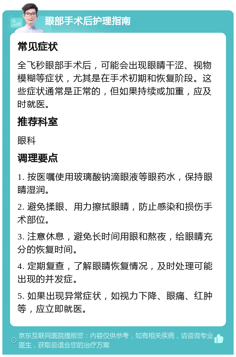 眼部手术后护理指南 常见症状 全飞秒眼部手术后，可能会出现眼睛干涩、视物模糊等症状，尤其是在手术初期和恢复阶段。这些症状通常是正常的，但如果持续或加重，应及时就医。 推荐科室 眼科 调理要点 1. 按医嘱使用玻璃酸钠滴眼液等眼药水，保持眼睛湿润。 2. 避免揉眼、用力擦拭眼睛，防止感染和损伤手术部位。 3. 注意休息，避免长时间用眼和熬夜，给眼睛充分的恢复时间。 4. 定期复查，了解眼睛恢复情况，及时处理可能出现的并发症。 5. 如果出现异常症状，如视力下降、眼痛、红肿等，应立即就医。