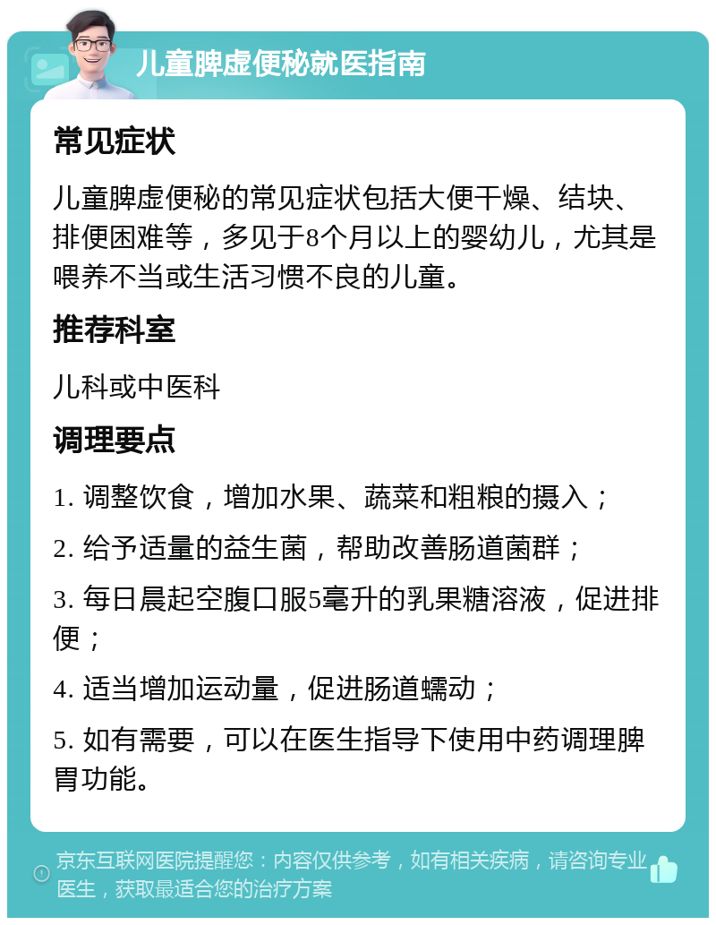 儿童脾虚便秘就医指南 常见症状 儿童脾虚便秘的常见症状包括大便干燥、结块、排便困难等，多见于8个月以上的婴幼儿，尤其是喂养不当或生活习惯不良的儿童。 推荐科室 儿科或中医科 调理要点 1. 调整饮食，增加水果、蔬菜和粗粮的摄入； 2. 给予适量的益生菌，帮助改善肠道菌群； 3. 每日晨起空腹口服5毫升的乳果糖溶液，促进排便； 4. 适当增加运动量，促进肠道蠕动； 5. 如有需要，可以在医生指导下使用中药调理脾胃功能。