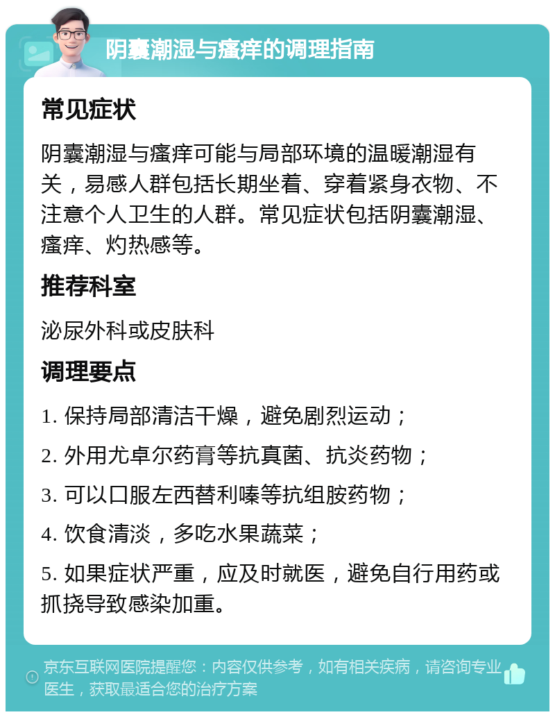 阴囊潮湿与瘙痒的调理指南 常见症状 阴囊潮湿与瘙痒可能与局部环境的温暖潮湿有关，易感人群包括长期坐着、穿着紧身衣物、不注意个人卫生的人群。常见症状包括阴囊潮湿、瘙痒、灼热感等。 推荐科室 泌尿外科或皮肤科 调理要点 1. 保持局部清洁干燥，避免剧烈运动； 2. 外用尤卓尔药膏等抗真菌、抗炎药物； 3. 可以口服左西替利嗪等抗组胺药物； 4. 饮食清淡，多吃水果蔬菜； 5. 如果症状严重，应及时就医，避免自行用药或抓挠导致感染加重。