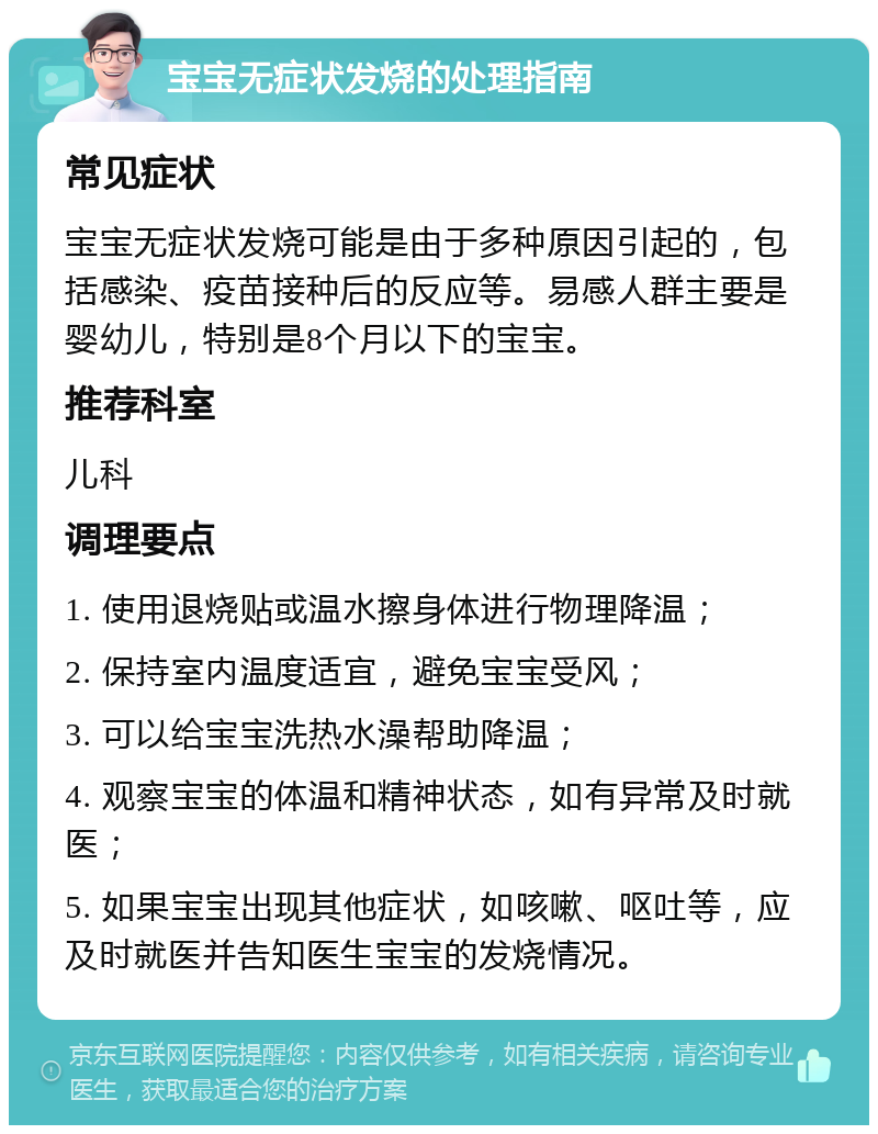 宝宝无症状发烧的处理指南 常见症状 宝宝无症状发烧可能是由于多种原因引起的，包括感染、疫苗接种后的反应等。易感人群主要是婴幼儿，特别是8个月以下的宝宝。 推荐科室 儿科 调理要点 1. 使用退烧贴或温水擦身体进行物理降温； 2. 保持室内温度适宜，避免宝宝受风； 3. 可以给宝宝洗热水澡帮助降温； 4. 观察宝宝的体温和精神状态，如有异常及时就医； 5. 如果宝宝出现其他症状，如咳嗽、呕吐等，应及时就医并告知医生宝宝的发烧情况。