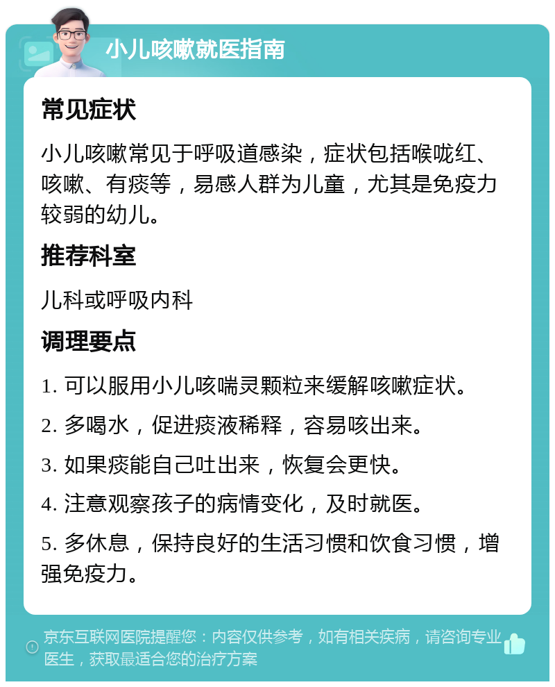 小儿咳嗽就医指南 常见症状 小儿咳嗽常见于呼吸道感染，症状包括喉咙红、咳嗽、有痰等，易感人群为儿童，尤其是免疫力较弱的幼儿。 推荐科室 儿科或呼吸内科 调理要点 1. 可以服用小儿咳喘灵颗粒来缓解咳嗽症状。 2. 多喝水，促进痰液稀释，容易咳出来。 3. 如果痰能自己吐出来，恢复会更快。 4. 注意观察孩子的病情变化，及时就医。 5. 多休息，保持良好的生活习惯和饮食习惯，增强免疫力。