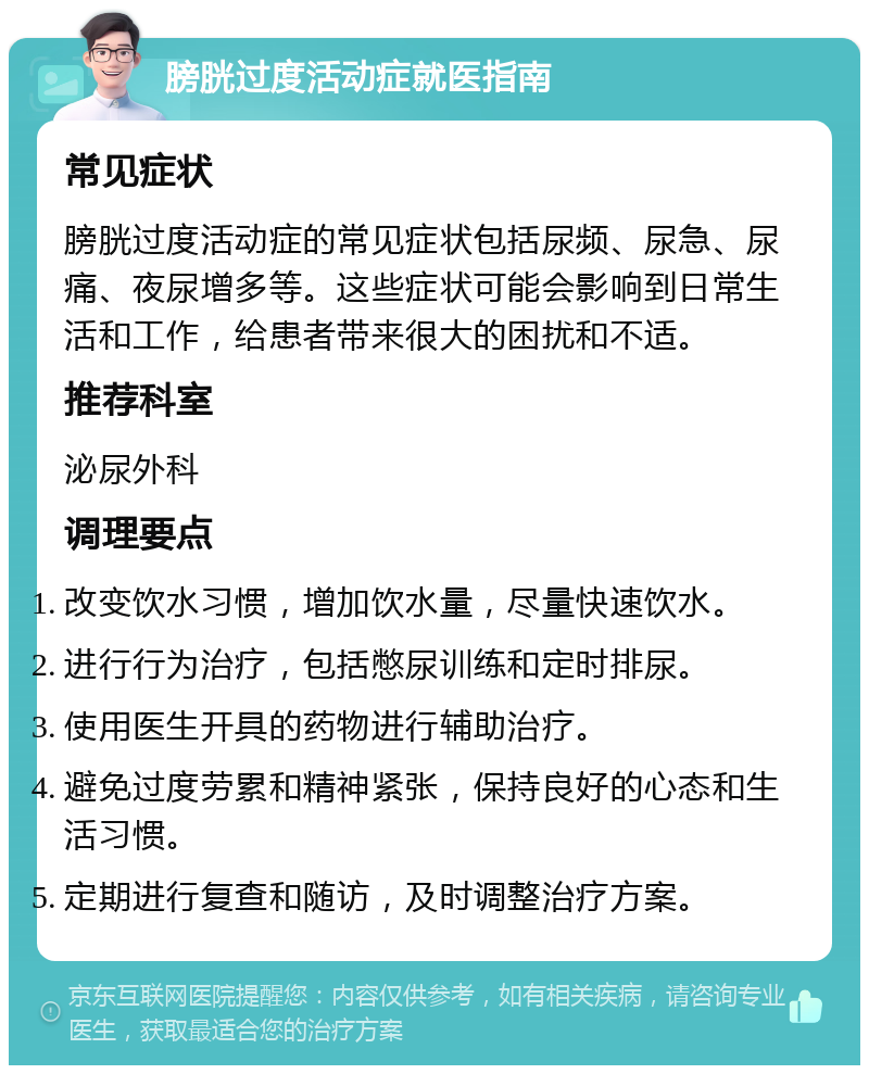 膀胱过度活动症就医指南 常见症状 膀胱过度活动症的常见症状包括尿频、尿急、尿痛、夜尿增多等。这些症状可能会影响到日常生活和工作，给患者带来很大的困扰和不适。 推荐科室 泌尿外科 调理要点 改变饮水习惯，增加饮水量，尽量快速饮水。 进行行为治疗，包括憋尿训练和定时排尿。 使用医生开具的药物进行辅助治疗。 避免过度劳累和精神紧张，保持良好的心态和生活习惯。 定期进行复查和随访，及时调整治疗方案。