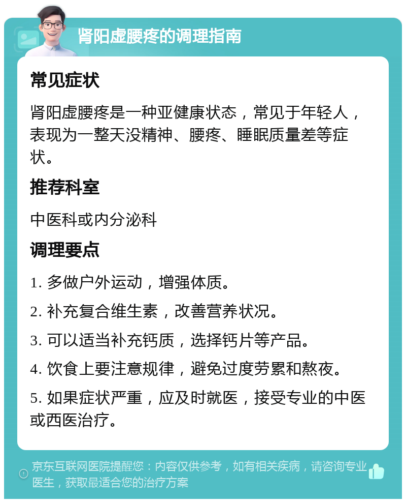 肾阳虚腰疼的调理指南 常见症状 肾阳虚腰疼是一种亚健康状态，常见于年轻人，表现为一整天没精神、腰疼、睡眠质量差等症状。 推荐科室 中医科或内分泌科 调理要点 1. 多做户外运动，增强体质。 2. 补充复合维生素，改善营养状况。 3. 可以适当补充钙质，选择钙片等产品。 4. 饮食上要注意规律，避免过度劳累和熬夜。 5. 如果症状严重，应及时就医，接受专业的中医或西医治疗。